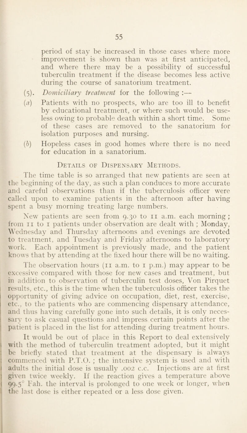 period of stay be increased in those cases where more improvement is shown than was at hrst anticipated, and where there may be a possibility of successful tuberculin treatment if the disease becomes less active during the course of sanatorium treatment. (5) . Domiciliary treatment for the following :— (c7) Patients with no prospects, who are too ill to beneht by educational treatment, or where such would be use¬ less owing to probable death within a short time. Some of these cases are removed to the sanatorium for isolation purposes and nursing. (6) Hopeless cases in good homes where there is no need for education in a sanatorium. Details of Dispensary Methods. The time table is so arranged that new patients are seen at the beginning of the day, as such a plan conduces to more accurate and careful observations than if the tuberculosis officer were called upon to examine patients in the afternoon after having spent a busy morning treating large numbers. New patients are seen from 9.30 to ii a.m. each morning ; from II to I patients under observation are dealt with ; Monday, \\’ednesday and Thursday afternoons and evenings are devoted to treatment, and Tuesday and Friday afternoons to laboratoiy work. Each appointment is previously made, and the patient knows that by attending at the hxed hour there will be no waiting. The observation hours (ii a.m. to i p.m.) may appear to be excessive compared with those for new cases and treatment, but in addition to observation of tuberculin test doses. Von Pirquet I results, etc., this is the time when the tuberculosis officer takes the opportunity of giving advice on occupation, diet, rest, exercise, etc., to the patients who are commencing dispensary attendance, and thus having carefully gone into such details, it is only neces¬ sary to ask casual questions and impress certain points after the patient is placed in the list for attending during treatment hours. It would be out of place in this Report to deal extensively I with the method of tuberculin treatment adopted, but it might 1 be briefly stated that treatment at the dispensary is always 1 commenced with P.T.O. ; the intensive system is used and with I adults the initial dose is usually .002 c.c. Injections arc at first I given twice wcckl}’. If the reaction gives a temperature above I 99.5° Fah. the interval is prolonged to one week or longer, wlu'u 1 the last dose is either repeated or a less dose given.
