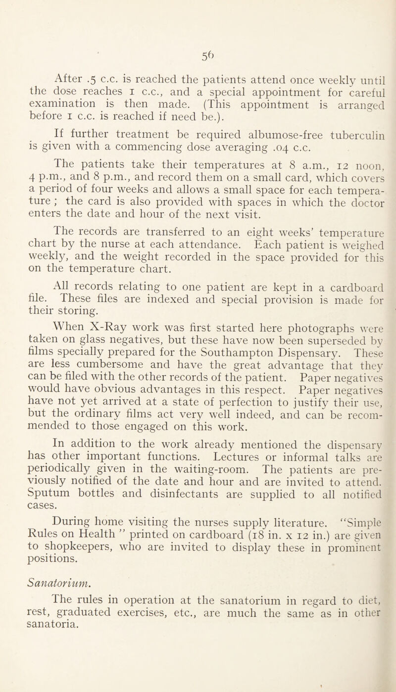 After .5 c.c. is reached the patients attend once weekly until the dose reaches i c.c., and a special appointment for careful examination is then made. (This appointment is arranged before i c.c. is reached if need be.). If further treatment be required albumose-free tuberculin is given with a commencing dose averaging .04 c.c. The patients take their temperatures at 8 a.m., 12 noon, 4 p.rn., and 8 p.m., and record them on a small card, which covers a period of four weeks and allows a small space for each tempera¬ ture ; the card is also provided with spaces in which the doctor enters the date and hour of the next visit. The records are transferred to an eight weeks’ temperature chart by the nurse at each attendance. Each patient is weighed weekly, and the weight recorded in the space provided for this on the temperature chart. All records relating to one patient are kept in a cardboard hie. These hies are indexed and special provision is made for their storing. When X-Ray work was hrst started here photographs were taken on glass negatives, but these have now been superseded by hlms specially prepared for the Southampton Dispensary. These are less cumbersome and have the great advantage that they can be hied with the other records of the patient. Paper negatives would have obvious advantages in this respect. Paper negatives have not yet arrived at a state of perfection to justify their use, but the ordinary hlms act very well indeed, and can be recom¬ mended to those engaged on this work. In addition to the work already mentioned the dispensarv has other important functions. Lectures or informal talks are periodically given in the waiting-room. The patients are pre¬ viously notihed of the date and hour and are invited to attend. Sputum bottles and disinfectants are supplied to all notihed cases. During home visiting the nurses supply literature. “Simple Rules on Health ” printed on cardboard (18 in. x 12 in.) are given to shopkeepers, who are invited to display these in prominent positions. Sanatorium. The rules in operation at the sanatorium in regard to diet, rest, graduated exercises, etc., are much the same as in other sanatoria.