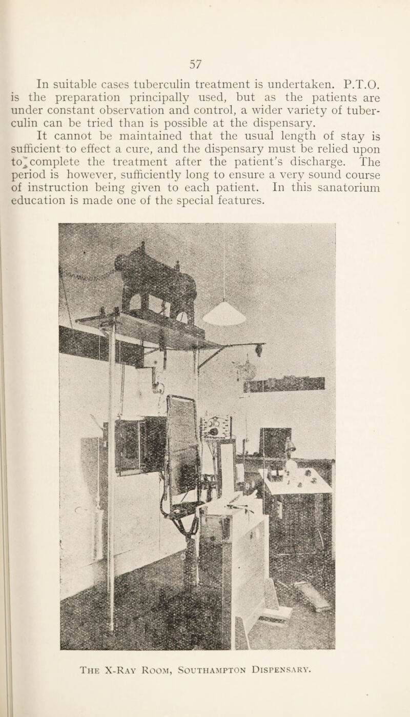 In suitable cases tuberculin treatment is undertaken. P.T.O. is the preparation principally used, but as the patients are under constant observation and control, a wider variety of tuber¬ culin can be tried than is possible at the dispensary. It cannot be maintained that the usual length of stay is sufficient to effect a cure, and the dispensary must be relied upon to^ complete the treatment after the patient's discharge. The period is however, sufficiently long to ensure a very sound course of instruction being given to each patient. In this sanatorium education is made one of the special features. The X-Ray Room, Southampton Dispensary.