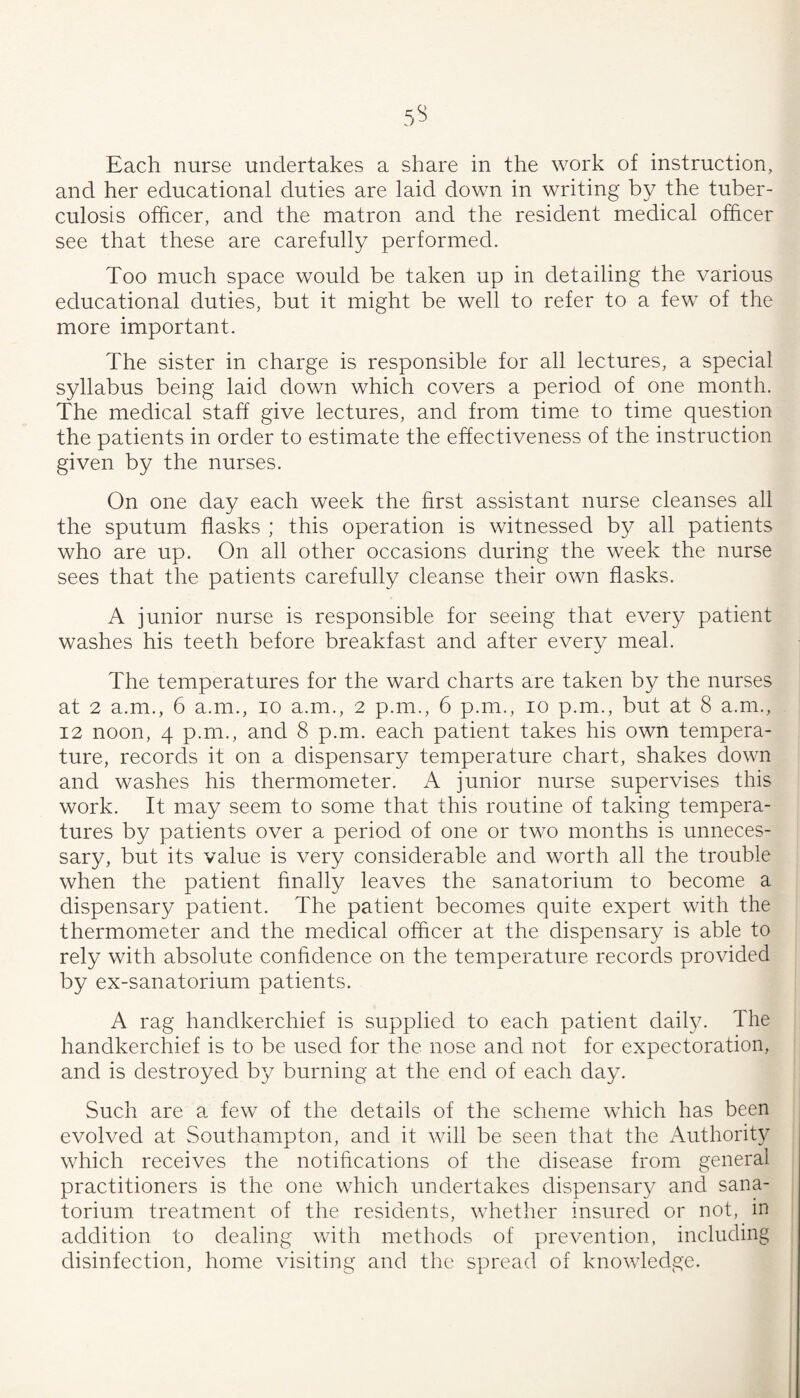 Each nurse undertakes a share in the work of instruction, and her educational duties are laid down in writing by the tuber¬ culosis officer, and the matron and the resident medical officer see that these are carefully performed. Too much space would be taken up in detailing the various educational duties, but it might be well to refer to a few of the more important. The sister in charge is responsible for all lectures, a special syllabus being laid down which covers a period of one month. The medical staff give lectures, and from time to time question the patients in order to estimate the effectiveness of the instruction given by the nurses. On one day each week the hrst assistant nurse cleanses all the sputum flasks ; this operation is witnessed by all patients who are up. On all other occasions during the week the nurse sees that the patients carefully cleanse their own flasks. A junior nurse is responsible for seeing that every patient washes his teeth before breakfast and after every meal. The temperatures for the ward charts are taken by the nurses at 2 a.m., 6 a.m., lo a.m., 2 p.m., 6 p.m., 10 p.m., but at 8 a.m., 12 noon, 4 p.m., and 8 p.m. each patient takes his own tempera¬ ture, records it on a dispensary temperature chart, shakes down and washes his thermometer. A junior nurse supervises this work. It may seem to some that this routine of taking tempera¬ tures by patients over a period of one or two months is unneces¬ sary, but its value is very considerable and worth all the trouble when the patient finally leaves the sanatorium to become a dispensary patient. The patient becomes quite expert with the thermometer and the medical officer at the dispensary is able to rely with absolute confidence on the temperature records provided by ex-sanatorium patients. A rag handkerchief is supplied to each patient daily. The handkerchief is to be used for the nose and not for expectoration, and is destroyed by burning at the end of each day. Such are a few of the details of the scheme which has been evolved at Southampton, and it will be seen that the Authorit} which receives the notifications of the disease from general practitioners is the one which undertakes dispensary and sana¬ torium treatment of the residents, whether insured or not, in addition to dealing with methods of prevention, including disinfection, home visiting and the spread of knowledge.