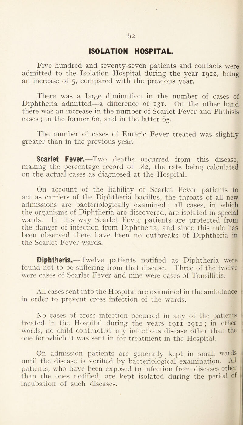 ISOLATION HOSPITAL. Five hundred and seventy-seven patients and contacts were admitted to the Isolation Hospital during the year 1912, being an increase of 5, compared with the previous year. There was a large diminution in the number of cases of Diphtheria admitted—a difference of 131. On the other hand there was an increase in the number of Scarlet Fever and Phthisis cases ; in the former 60, and in the latter 65. The number of cases of Enteric Fever treated was slightly greater than in the previous year. Scarlet Fever.—Two deaths occurred from this disease, making the percentage record of .82, the rate being calculated on the actual cases as diagnosed at the Hospital. On account of the liability of Scarlet Fever patients to act as carriers of the Diphtheria bacillus, the throats of all new admissions are bacteriologically examined ; all cases, in which the organisms of Diphtheria are discovered, are isolated in special wards. In this way Scarlet Fever patients are protected from the danger of infection from Diphtheria, and since this rule has been observed there have been no outbreaks of Diphtheria in the Scarlet Fever wards. Diphtlieria.—Twelve patients notified as Diphtheria were found not to be suffering from that disease. Three of the twelve were cases of Scarlet Fever and nine were cases of Tonsillitis. All cases sent into the Hospital are examined in the ambulance 1 in order to prevent cross infection of the wards. No cases of cross infection occurred in any of the patients treated in the Hospital during the years 1911-1912 ; in other |i words, no child contracted any infectious disease other than the one for which it was sent in for treatment in the Hospital. On admission patients are generally kept in small wards until the disease is verified by bacteriological examination. All patients, who have been exposed to infection from diseases other than the ones notified, are kept isolated during the period of incubation of such diseases.