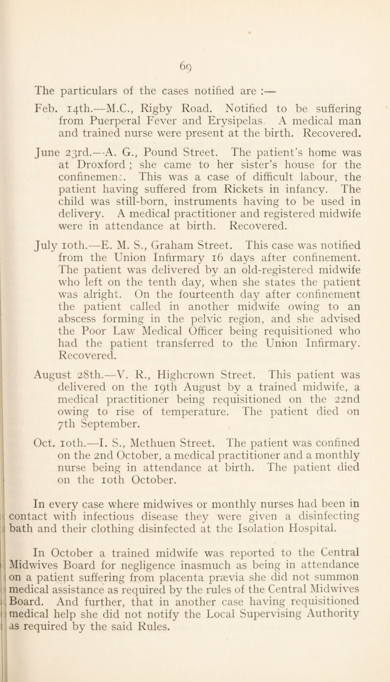 The particulars of the cases notified are :— Feb. 14th.—M.C., Rigby Road. Notified to be suffering from Puerperal Fever and Erysipelas. A medical man and trained nurse were present at the birth. Recovered. June 23rd.—-A. G., Pound Street. The patient’s home was at Droxford ; she came to her sister’s house for the confinemen:. This was a case of difficult labour, the patient having suffered from Rickets in infancy. The child was still-born, instruments having to be used in delivery. A medical practitioner and registered midwife were in attendance at birth. Recovered. July loth.—E. M. S., Graham Street. This case was notified from the Union Infirmary 16 days after confinement. The patient was delivered by an old-registered midwife who left on the tenth day, when she states the patient was alright. On the fourteenth day after confinement the patient called in another midwife owing to an abscess forming in the pelvic region, and she advised I the Poor Law Medical Officer being requisitioned who i had the patient transferred to the Union Infirmary. Recovered. August 28th.—V. R., Highcrown Street. This patient was delivered on the 19th August by a trained midwife, a medical practitioner being requisitioned on the 22nd owing to rise of temperature. The patient died on 7th September. Oct. loth.—I. S., Methuen Street. The patient was confined on the 2nd October, a medical practitioner and a monthly nurse being in attendance at birth. The patient died on the loth October. In every case where midwives or monthly nurses had been in I contact with infectious disease they were given a disinfecting I bath and their clothing disinfected at the Isolation Flospital. In October a trained midwife was reported to the Central ii Midwives Board for negligence inasmuch as being in attendance i on a patient suffering from placenta prsevia she did not summon ! medical assistance as required by the rules of the Central Midwives I Board. And further, that in another case having requisitioned i medical help she did not notify the Local Supervising Authority I as required by the said Rules.
