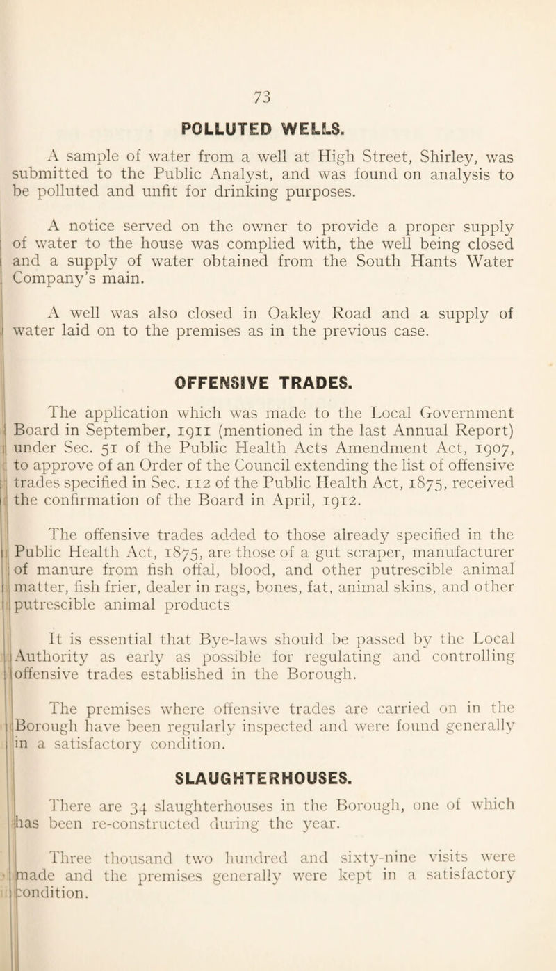 POLLUTED WELLS. A sample of water from a well at High Street, Shirley, was submitted to the Public Analyst, and was found on analysis to be polluted and unfit for drinking purposes. A notice served on the owner to provide a proper supply I of water to the house was complied with, the well being closed 1 and a supply of water obtained from the South Hants Water Company’s main, A well was also closed in Oakley Road and a supply of .1 water laid on to the premises as in the previous case. OFFENSIVE TRADES. The application which was made to the Local Government 1 Board in September, 1911 (mentioned in the last Annual Report) 1: under Sec. 51 of the Public Health Acts Amendment Act, 1907, to approve of an Order of the Council extending the list of offensive : trades specified in Sec. 112 of the Public Health Act, 1875, received I the confirmation of the Board in x\pril, 1912. The offensive trades added to those already specified in the If Public Health Act, 1875, are those of a gut scraper, manufacturer of manure from fish offal, blood, and other putrescible animal , matter, fish frier, dealer in rags, bones, fat, animal skins, and other t putrescible animal products II 1' It is essential that Bye-laws should be passed by the Local ! I Authority as early as possible for regulating and controlling iloffensive trades established in the Borough. I i The premises where offensive trades are carried on in the r.Borough have been regularly inspected and were found generally I jin a satisfactory condition. ' I I SLAUGHTERHOUSES. ! 3'here are 34 slaughterhouses in the Borough, one of which jhas been re-constructed during the year. , Three thousand two hundred and sixty-nine visits were ; made and the premises generally were kept in a satisfactory 1 condition.