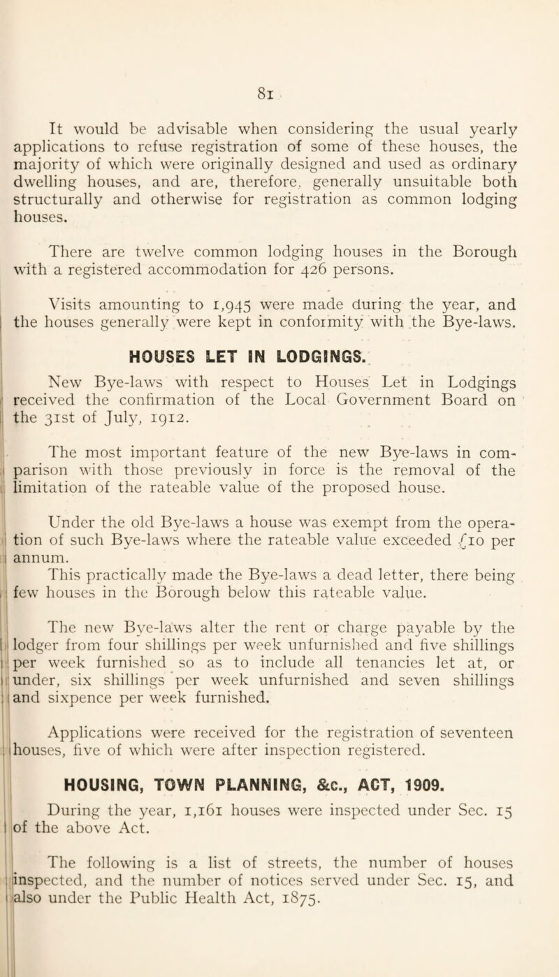 It would be advisable when considering the usual yearly applications to refuse registration of some of these houses, the majority of which were originally designed and used as ordinary dwelling houses, and are, therefore, generally unsuitable both structurally and otherwise for registration as common lodging houses. There are twelve common lodging houses in the Borough with a registered accommodation for 426 persons. Visits amounting to 1,945 were made during the year, and the houses generally were kept in conformity with the Bye-laws. HOUSES LET IN LODGINGS. I ! New Bye-laws with respect to Houses Let in Lodgings • received the confirmation of the Local Government Board on I the 31st of July, 1912. I The most important feature of the new Bye-laws in com- j parison with those previously in force is the removal of the [\ limitation of the rateable value of the proposed house. I Under the old Bye-laws a house was exeiupt from the opera- •i tion of such Bye-laws where the rateable value exceeded [10 per ij annum. j This practically made the Bye-laws a dead letter, there being I! few houses in the Borough below this rateable value. i j The new Bye-laws alter the rent or charge payable by the i lodger from four shillings per week unfurnished and five shillings ■; per week furnished so as to include all tenancies let at, or 1; under, six shillings per week unfurnished and seven shillings land sixpence per week furnished. Applications w'ere received for the registration of seventeen 1 houses, five of which were after inspection registered. HOUSING, TOWN PLANNING, &C., ACT, 1909. During the year, i,i6i houses were inspected under Sec. 15 of the above Act. The following is a list of streets, the number of houses I inspected, and the number of notices served under Sec. 15, and iialso under the Public Health Act, 1875.