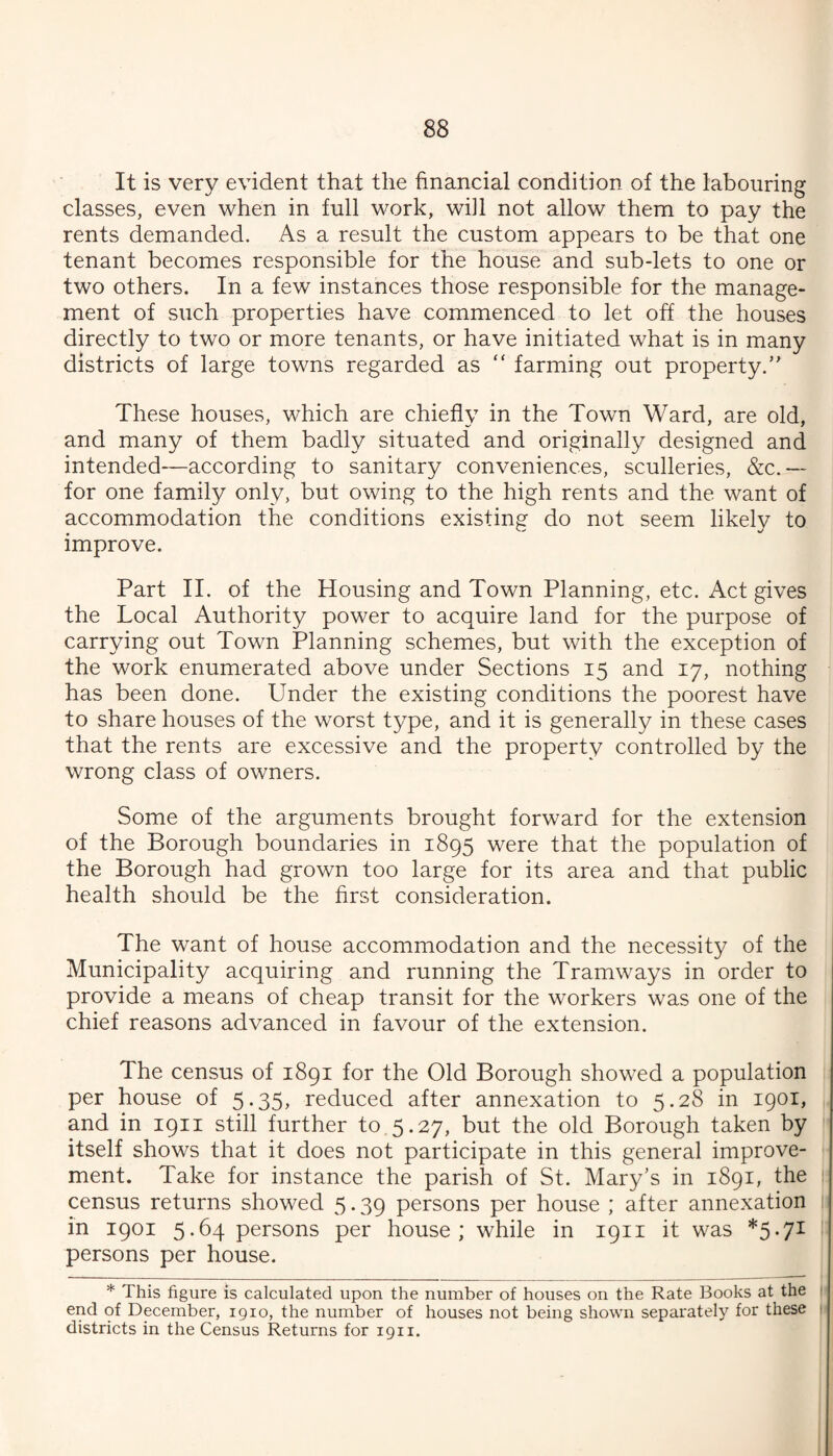 It is very evident that the financial condition of the labouring classes, even when in full work, will not allow them to pay the rents demanded. As a result the custom appears to be that one tenant becomes responsible for the house and sub-lets to one or two others. In a few instances those responsible for the manage¬ ment of such properties have commenced to let off the houses directly to two or more tenants, or have initiated what is in many districts of large towns regarded as “ farming out property.’' These houses, which are chiefly in the Town Ward, are old, and many of them badly situated and originally designed and intended—according to sanitary conveniences, sculleries, &c.-— for one family only, but owing to the high rents and the want of accommodation the conditions existing do not seem likely to improve. Part II. of the Housing and Town Planning, etc. Act gives the Local Authority power to acquire land for the purpose of carrying out Town Planning schemes, but with the exception of the work enumerated above under Sections 15 and 17, nothing has been done. Under the existing conditions the poorest have to share houses of the worst type, and it is generally in these cases that the rents are excessive and the property controlled by the wrong class of owners. Some of the arguments brought forward for the extension of the Borough boundaries in 1895 were that the population of the Borough had grown too large for its area and that public health should be the first consideration. The want of house accommodation and the necessity of the Municipality acquiring and running the Tramways in order to provide a means of cheap transit for the workers was one of the chief reasons advanced in favour of the extension. The census of 1891 for the Old Borough showed a population per house of 5-35^ reduced after annexation to 5.28 in 1901, and in 1911 still further to 5.27, but the old Borough taken by itself shows that it does not participate in this general improve¬ ment. Take for instance the parish of St. Mary’s in 1891, the census returns showed 5.39 persons per house ; after annexation in 1901 5.64 persons per house; while in 1911 it was *5-7^ persons per house. * This figure is calculated upon the number of houses on the Rate Books at the end of December, 1910, the number of houses not being shown separately for these districts in the Census Returns for 1911.