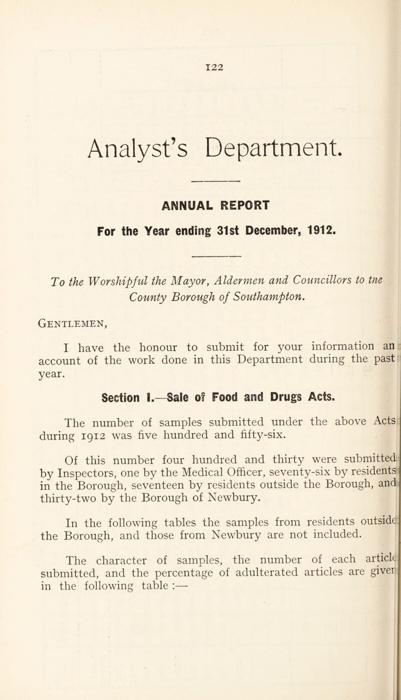 Analyst’s Department. ANNUAL REPORT For the Year ending 31st December, 1912. To the Worshipful the Mayor, Aldermen and Councillors to tne County Borough of Southampton. Gentlemen, I have the honour to submit for your information an account of the work done in this Department during the past' year. Section I.—Sale of Food and Drugs Acts. The number of samples submitted under the above Acts during 1912 was hve hundred and hfty-six. Of this number four hundred and thirty were submitted by Inspectors, one by the Medical Officer, seventy-six by residents: in the Borough, seventeen by residents outside the Borough, and thirty-two by the Borough of Newbury. In the following tables the samples from residents outsidd the Borough, and those from Newbury are not included. The character of samples, the number of each artick submitted, and the percentage of adulterated articles are giver in the following table :—