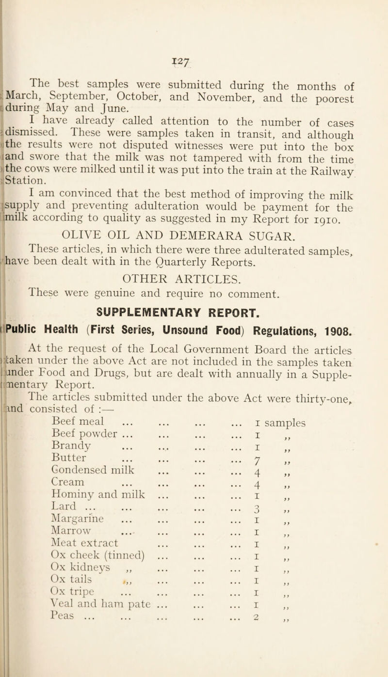 The best samples were submitted during the months of March, September, October, and November, and the poorest [.during May and June. I have already called attention to the number of cases dismissed. These were samples taken in transit, and although lithe results were not disputed witnesses were put into the box land swore that the milk was not tampered with from the time ..the cows were milked until it was put into the train at the Railway iStation. I am convinced that the best method of improving the milk supply and preventing adulteration would be payment for the imilk according to quality as suggested in my Report for 1910. OLIVE OIL AND DEMERARA SUGAR. These articles, in which there were three adulterated samples, have been dealt with in the Quarterly Reports. OTHER ARTICLES. These were genuine and require no comment. SUPPLEMENTARY REPORT. ilPublic Health (First Series, Unsound Food) Regulations, 1908. At the request of the Local Government Board the articles litaken under the above Act are not included in the samples taken 1 jander Food and Drugs, but are dealt with annually in a Supple- (mentary Report. ij The articles submitted under the above Act were thirty-one, /jind consisted of ;— Beef meal Beef powder ... Brandy Butter Condensed milk Cream Hominy and milk Lard ... Margarine Marrow Meat extract Ox check (tinned) Ox kidneys Ox tails Ox tripe Wal and ham pate Peas ... I samples I I 7 4 4 I 3 I I I I I I I I -9