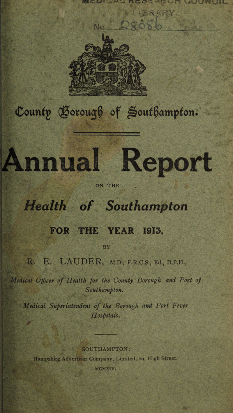 I ^ ON THE ■t Health of Southampton FOR THE YEAR 1913, BY R, E. LAUDER, M.D., F.R.aS., Ed., 'f-:Mcdical Officer of Health for the County Borough and Port of Southampton. Medical Superintendent of the Borough and Port Fever Hospitals. Southampton: , Hampshire Advertiser Company, Limited, 29, High Street. MCMXIV,