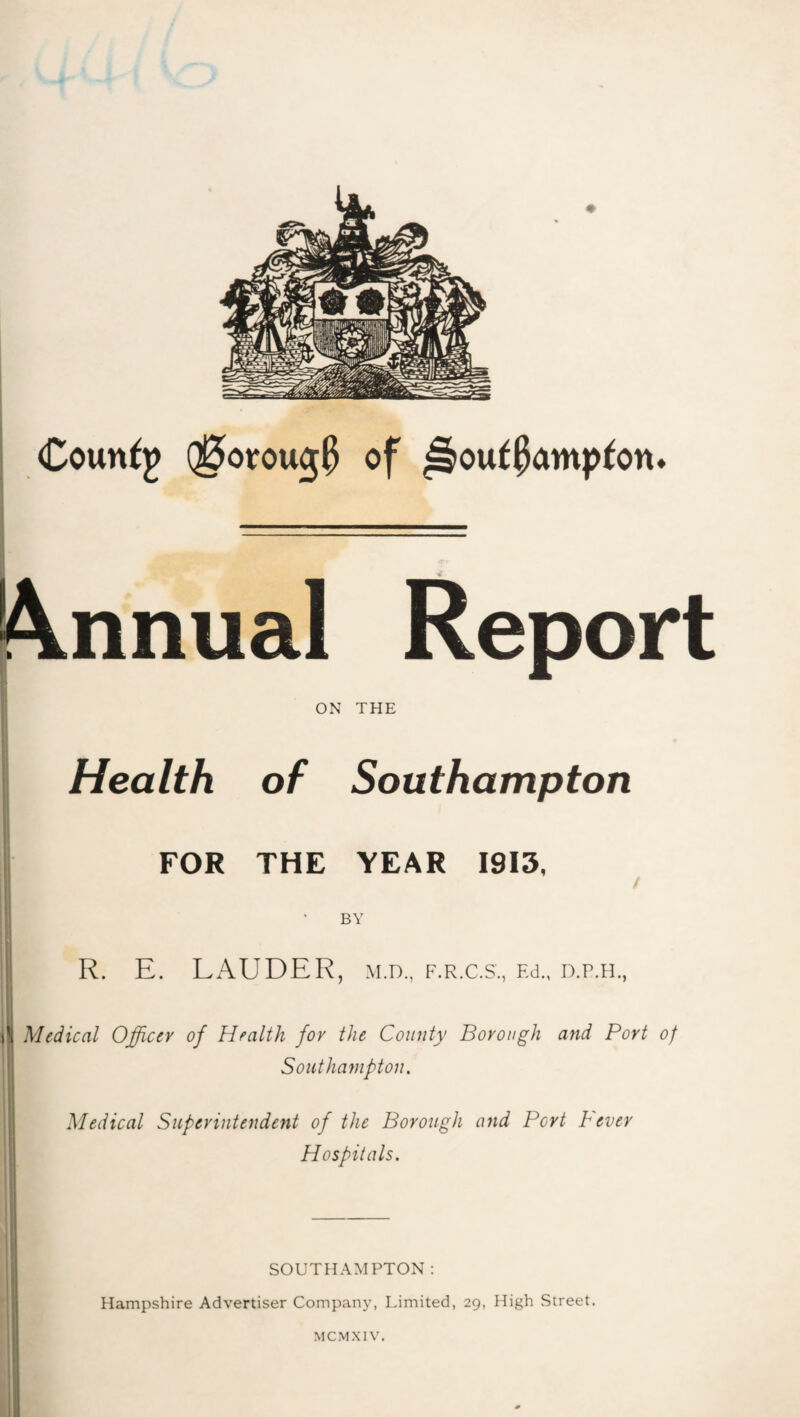 Coun^j of ^ou^Patnp^on♦ |\nnual Report r ON THE Health of Southampton FOR THE YEAR 1913, BY R. E. LAUDER, m.d., f.r.c.s., Ed., d.p.h., i Medical Officer of Health for the County Borough and Port of *j Southampton. Medical Superintendent of the Borough and Port fever Hospitals. SOUTHAMPTON; Hampshire Advertiser Company, Limited, 29, High Street.