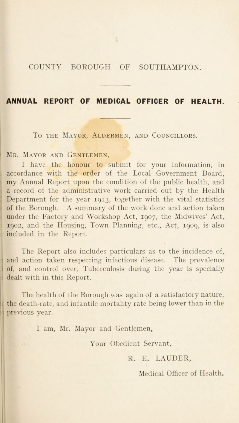 COUNTY BOROUGH OF SOUTHAMPTON. ANNUAL REPORT OF MEDICAL OFFICER OF HEALTH. To THE Mayor, Aldermen, and Councillors. Mr. Mayor and Gentlemen, I have the honour to submit for your information, in accordance with the order of the Local Government Board, my Annual Report upon the condition of the public health, and a record of the administrative work carried out by the Health Department for the year 1913, together with the vital statistics of the Borough. A summary of the work done and action taken under the Factory and Workshop Act, 1907, the Midwives’ Act, 1902, and the Housing, Town Planning, etc.. Act, 1909, is also included in the Report. I The Report also includes particulars as to the incidence of, and action taken respecting infectious disease. The prevalence of, and control over. Tuberculosis during the year is specially dealt with in this Report. The health of the Borough was again of a satisfactor}^ nature, the death-rate, and infantile mortality rate being lower than in the previous year. I am, Mr. Mayor and Gentlemen, Your Obedient Servant, R. E. LAUDER, Medical Officer of Health.