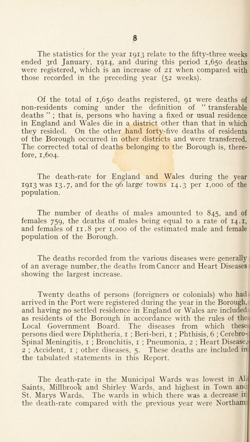 The statistics for the year 1913 relate to the fifty-three weeks ended 3rd January, 1914, and during this period 1,650 deaths were registered, which is an increase of 21 when compared with those recorded in the preceding year (52 weeks). Of the total of 1,650 deaths registered, 91 were deaths of non-residents coming under the dehnition of “ transferable deaths ; that is, persons who having a fixed or usual residence in England and Wales die in a district other than that in which they resided. On the other hand forty-five deaths of residents of the Borough occurred in other districts and were transferred. The corrected total of deaths belonging to the Borough is, there¬ fore, 1,604. The death-rate for England and Wales during the year 1913 was 13.7, and for the 96 large' towns 14.3 per 1,000 of the population. The number of deaths of males amounted to 845, and of females 759, the deaths of males being equal to a rate of 14.i, and females of 11.8 per 1,000 of the estimated male and female population of the Borough. The deaths recorded from the various diseases were generally of an average number, the deaths from Cancer and Heart Diseases 1 showing the largest increase. Twenty deaths of persons (foreigners or colonials) who had arrived in the Port were registered during the year in the Borough,, and having no settled residence in England or Wales are included as residents of the Borough in accordance with the rules of thei Local Government Board. The diseases from which thesei persons died were Diphtheria, i ; Beri-beri, i ; Phthisis, 6 ; Cerebro- Spinal Meningitis, i ; Bronchitis, i ; Pneumonia, 2 ; Heart Disease,' 2 ; Accident, i ; other diseases, 5. These deaths are included in the tabulated statements in this Report. The death-rate in the Municipal Wards was lowest in Al Saints, MillbrooE and Shirley Wards, and highest in Town anq St. Marys Wards. The wards in which there was a decrease ir the death-rate compared with the previous year were Northam: