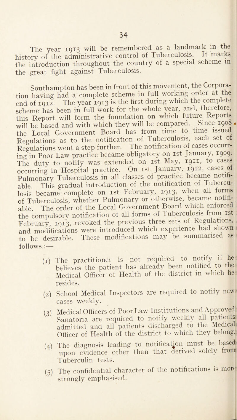 The year 1913 will be remembered as a landmark in the history of the administrative control of Tuberculosis. It marks the introduction throughout the country of a special scheme in the great fight against Tuberculosis. Southampton has been in front of this movement, the Corpora¬ tion having had a complete scheme in full working order at the end of 1912. The year 1913 is the first during which the complete scheme has been in full work for the whole year, and, therefore, this Report will form the foundation on which future Reports will be based and with which they will be compared. Since 1908 « the Local Government Board has from time to time issued Regulations as to the notification of Tuberculosis, each set of Regulations went a step further. The notification of cases occurr¬ ing in Poor Law practice became obligatory on ist January, 1909. The duty to notify was extended on ist May, 1911, to cases occurring in Hospital practice. On ist January, 1912, cases of Pulmonary Tuberculosis in all classes of practice became notih- able This gradual introduction of the notification of Tubercu¬ losis became complete on ist February, 1913, when all forms of Tuberculosis, whether Pulmonary or otherwise, became notiti- able. The order of the Local Government Board which enforced the compulsory notification of all forms of Tuberculosis frorn ist February, 1913, revoked the previous three sets of Regulations, and modifications were introduced which experience had shown to be desirable. These modifications may be summarised as follows :— (1) The practitioner is not required to notify if he^ believes the patient has already been notihed to the' Medical Officer of Health of the district in which he*^ resides. (2) School Medical Inspectors are required to notify new cases weekly. (3) Medical Officers of Poor Law Institutions and Approved: Sanatoria are required to notify weekly all patients: admitted and all patients discharged to the Medical Officer of Health of the district to which they belong.'^ (4) The diagnosis leading to notification must be basedi upon evidence other than that derived solely from Tuberculin tests. (5) The confidential character of the notifications is more strongly emphasised.