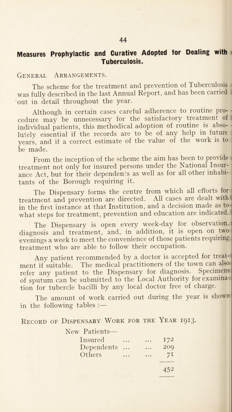 Measures Prophylactic and Curative Adopted for Dealing with « Tuberculosis. General Arrangements. | The scheme for the treatment and prevention of Tuberculosis was fully described in the last Annual Report, and has been carried j 'out in detail throughout the year. Although in certain cases careful adherence to routine pro* ^ cedure may be unnecessary for the satisfactory treatment of:: individual patients, this methodical adoption of routine is abso- ■■ lutely essential if the records are to be of any help in future years, and if a correct estimate of the value of the work is to be made. From the inception of the scheme the aim has been to provide - treatment not only for insured persons under the National Insur¬ ance Act, but for their dependents as well as for all other inhabi¬ tants of the Borough requiring it. The Dispensary forms the centre from which all efforts fori treatment and prevention are directed. All cases are dealt with;, in the hrst instance at that Institution, and a decision made as tO' what steps for treatment, prevention and education are indicated.,! The Dispensary is open every week-day for observation,! diagnosis and treatment, and, in addition, it is open on two- evenings a week to meet the convenience of those patients requiring treatment who are able to follow their occupation. Any patient recommended by a doctor is accepted for treat-i ment if suitable. The medical practitioners of the town can also- refer any patient to the Dispensary for diagnosis. Specimens of sputum can be submitted to the Local Authority forexamina-. tion for tubercle bacilli by any local doctor free of charge. The amount of work carried out during the year is shown in the following tables :— Record oe Dispensary Work for the Year 1913* New Patients— Insured Dependents Others 172 209 71 452