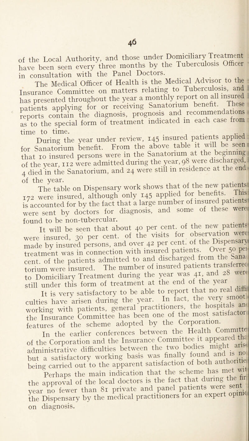 of the Local Authority, and those under Domiciliary Treatment have been se,en every three months by the Tuberculosis Officer in consultation with the Panel Doctors. The Medical Officer of Health is the Medical Advisor to the Insurance Committee on matters relating to Tuberculosis, and has presented throughout the year a monthly report on all insured patients applying for or receiving Sanatorium benefit. These reports contain the diagnosis, prognosis and recommendation^; as to the special form of treatment indicated m each case from time to time. . During the year under review, 145 insured patients applied for Sanatorium benefit. From the above table it will be seen that 10 insured persons were in the Sanatorium at the beginning, of the year, 112 were admitted during the year, 98 were discharged, 4 died in the Sanatorium, and 24 were still in residence at the end of the year. 4. . The table on Dispensary work shows that of the new patients.: 172 were insured, although only 145 applied for benefi^ts. This: is accounted for by the fact that a large number of insured patients were sent by doctors for diagnosis, and some of these were found to be non-tubercular. It will be seen that about 40 per cent, of the new patients were insured, 30 per cent, of the visits ^g^pAkDensan- made by insured persons, and over 42 per cent, of the Dispensary treatment was in connection with insured patients, 5° P cent of the patients admitted to and discharged from the Sana torium were insured. The number of insured patients tpnsferreo to Domiciliary Treatment during the year was 41 and 28 uer still under this form of treatment at the end of the year It is very satisfactory to be able to report that no real ditt culties havekisen during the year. In very smoot working with patients, general practitioners the hospitals an the Insurance Committee has been one of the most satisfactor features of the scheme adopted by the Corporation. In the earlier conferences between the Health ^ommitte of the Corporation and the Insurance Committee it administrative difficulties between the two bodies might ans but a satisfactory working basis was finally 7“C’ ritiei being carried out to the apparent satisfaction of both authoritiei Perhaps the main indication that the scheme has met wi the approval of the local doctors is the fact that during the hr year no fewer than 81 private and panel patients were sent^^ the Dispensary by the medical practitioners for an expert p on diagnosis.