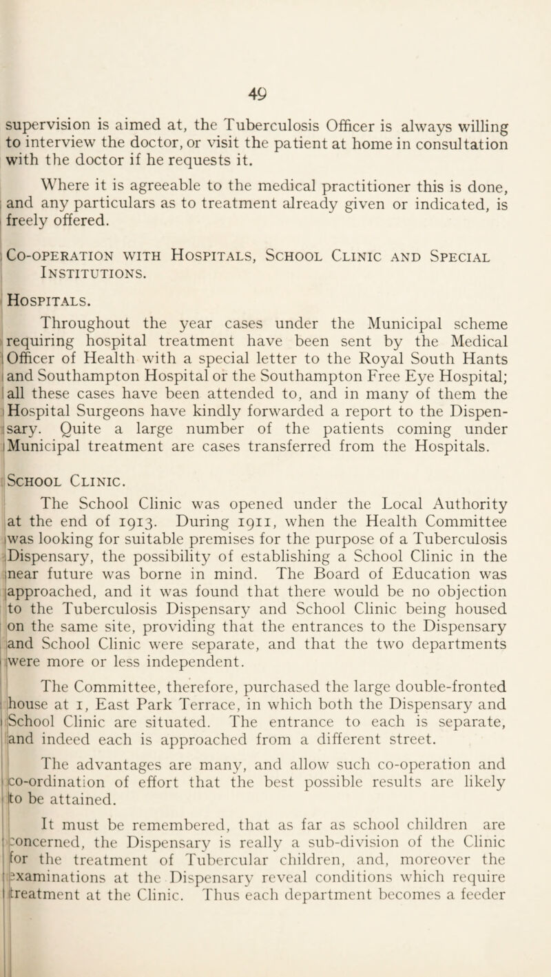 supervision is aimed at, the Tuberculosis Officer is always willing to interview the doctor, or visit the patient at home in consultation with the doctor if he requests it. Where it is agreeable to the medical practitioner this is done, : and any particulars as to treatment already given or indicated, is I freely offered. : Co-operation with Hospitals, School Clinic and Special Institutions. I Hospitals. Throughout the year cases under the Municipal scheme requiring hospital treatment have been sent by the Medical 1 Officer of Health with a special letter to the Royal South Hants I and Southampton Hospital or the Southampton Free Eye Hospital; I all these cases have been attended to, and in many of them the I Hospital Surgeons have kindly forwarded a report to the Dispen- isary. Quite a large number of the patients coming under I Municipal treatment are cases transferred from the Hospitals. 'School Clinic. The School Clinic was opened under the Local Authority at the end of 1913. During 1911, when the Health Committee iwas looking for suitable premises for the purpose of a Tuberculosis '.Dispensary, the possibility of establishing a School Clinic in the inear future was borne in mind. The Board of Education was japproached, and it was found that there would be no objection to the Tuberculosis Dispensary and School Clinic being housed on the same site, providing that the entrances to the Dispensary . :and School Clinic were separate, and that the two departments I iwere more or less independent. The Committee, therefore, purchased the large double-fronted house at i. East Park Terrace, in which both the Dispensary and iSchool Clinic are situated. The entrance to each is separate, ■and indeed each is approached from a different street. The advantages are many, and allow such co-operation and co-ordination of effort that the best possible results are likely to be attained. i It must be remembered, that as far as school children are Concerned, the Dispensary is really a sub-division of the Clinic for the treatment of Tubercular children, and, moreover the examinations at the Dispensary reveal conditions which require treatment at the Clinic. Thus each department becomes a feeder