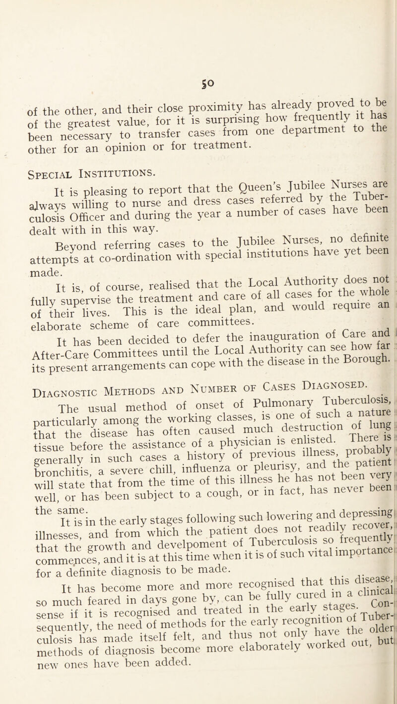 so of the other, and their close proximity has already of the greatest value, for it is surprising how frequently it has been necessary to transfer cases from one department to the other for stn opinion or for treatment. Special Institutions. It is pleasing to report that the Queen’s Jubilee Nurses^are always willing to nurse and dress cases referred y culosis Officer and during the year a number of cases have been dealt with in this way. j •- Bevond referring cases to the Jubilee Nurses, no defini e attempts at co-ordination with special institutions have yet been made. It is of course, realised that the Local Authority does not fullv supervise the treatment and care of all cases for the whole of their^ lives. This is the ideal plan, and would require an elaborate scheme of care committees. It has been decided to defer the inauguration of Care and After-rare Committees until the Local Authority can see how far its present arrangements can cope with the disease in the Boroug . Diagnostic Methods and Number of Cases Diagnosed The usual method of onset of Pulmonary Tuberculosis nartiriilarlv among the working classes, is one of such a natu . fh! ,t dlse ha, oltea ..~d ““r tII if: tissue before the assistance of a physician is enlisted. ^ ^ i general^ in such cases a h^tory of previous ''Iness Probabty hnrrbitis a severe chill, influenza or pleurisy, and the patienr .he .'.me o. .Ms illn... . well, or has been subject to a cough, or in fact, has never TtTin the early stages following such lowering yd depressmg,^ illnesses, and from which <^be patient does not re T that the growth and develpoment of Tuberculosis so freyen y commqncfs, and it is at this time when it is of such vital importance for a dehnite diagnosis to be made. It has become more and more recognised that this d^j; so much feared in days gone by, can be sense if it is recognised and treated in the y § Tuber-: sequently, the need of metyds for the ear y g older culosis has made itself felt, and thus not «« V methods of diagnosis become more elaborately worked ou , new ones have been added.