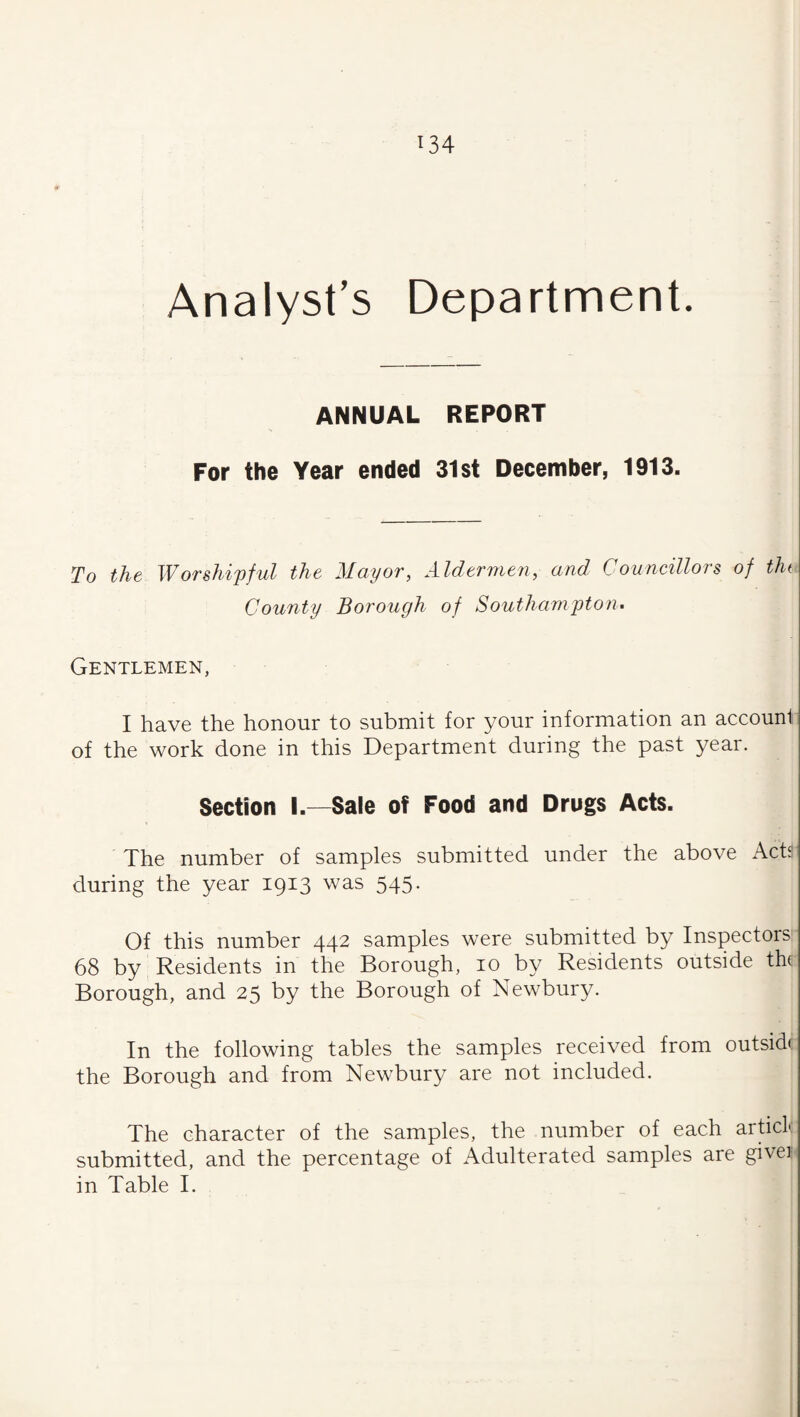 Analyst’s Department. ANNUAL REPORT For the Year ended 31st December, 1913. To the Worshipful the Mayor, Aldermen, and Councillors of tin County Borough of Southampton^ Gentlemen, I have the honour to submit for your information an account of the work done in this Department during the past year. Section I.—Sale of Food and Drugs Acts. The number of samples submitted under the above Acta during the year 1913 was 545. Of this number 442 samples were submitted by Inspectors 68 by Residents in the Borough, 10 by Residents outside the Borough, and 25 by the Borough of Newbury. In the following tables the samples received from outside the Borough and from Newbury are not included. The character of the samples, the number of each artici: submitted, and the percentage of Adulterated samples are givei in Table I.