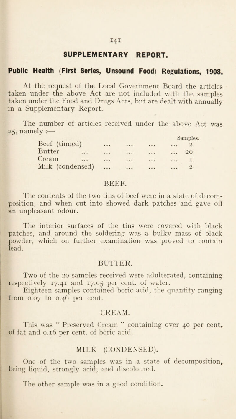 SUPPLEMENTARY REPORT. Public Health (First Series, Unsound Food) Regulations, 1908. At the request of the Local Government Board the articles taken under the above Act are not included with the samples taken under the Food and Drugs Acts, but are dealt with annually in a Supplementary Report. The number of articles, received under the above Act was 25, namely :— Beef (tinned) Butter Cream Milk (condensed) • • • • • • • • • Samples. 2 . 20 1 2 BEEF. The contents of the two tins of beef were in a state of decom¬ position, and when cut into showed dark patches and gave off an unpleasant odour. The interior surfaces of the tins were covered with black patches, and around the soldering was a bulky mass of black powder, which on further examination was proved to contain lead. BUTTER. Two of the 20 samples received were adulterated, containing ! respectively 17.41 and 17.05 per cent, of water. Eighteen samples contained boric acid, the quantity ranging t from 0.07 to 0.46 per cent. CREAM. This was  Preserved Cream ” containing over 40 per cent, of fat and 0.16 per cent, of boric acid. MILK (CONDENSED). One of the two samples was in a state of decomposition, being liquid, strongly acid, and discoloured. The other sample was in a good condition.