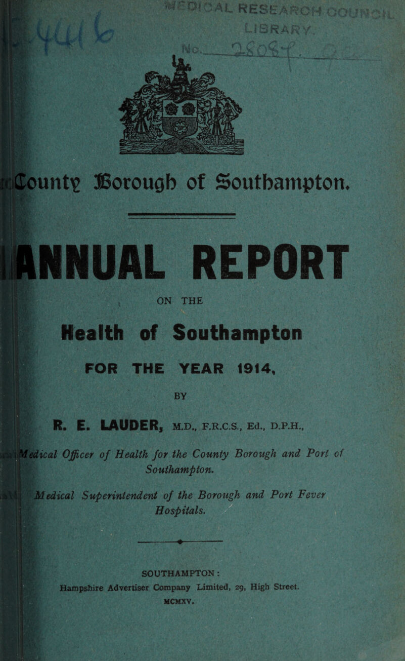 liNNUAL REPORT ON THE Health of Southampton FOR THE YEAR 1914, BY R. E. LAUDER, M.D., F.R.C.S., Ed., D.P.H., lical Officer of Health for the County Borough and Port of Southampton. ^Medical Superintendent of the Borough and Port Fever Hospitals. SOUTHAMPTON : Hampshire Advertiser Company Limited, 29, High Street.