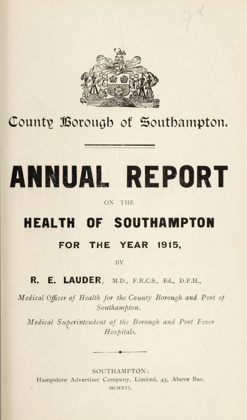County Borougb of Soutbainpton. ANNUAL REPORT OX THE HEALTH OF SOUTHAMPTON FOR THE YEAR 1915. liV R. E. LAUDER j M.D., F.R.C.S., Ed., D.P.H., Medical Officer of Health for the County Borough and Port of Southampton. Medical Superintendent of the Borough and Port Fever Hospitals. SOUTHAMPTOX: Hampshire Adverti-ser Company, Limited, 45, Above Bar.