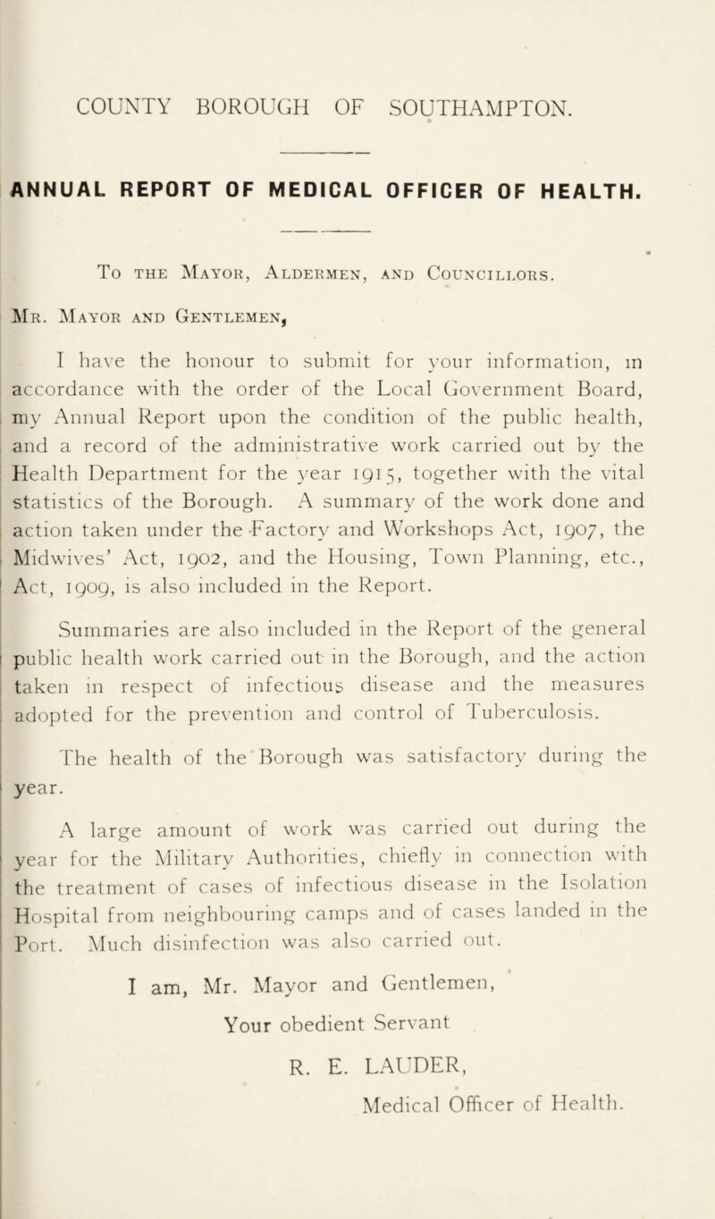 ANNUAL REPORT OF MEDICAL OFFICER OF HEALTH. To THE Mayor, Aldermen, and Councillors. ]\Ir. Mayor and Gentlemen, I have the honour to submit for }^our information, in accordance with the order of the Local Government Board, i my Annual Report upon the condition of the public health, and a record of the administrative work carried out by the Health Department for the }’ear 1915, together with the vital statistics of the Borough. A summary of the work done and , action taken under the-Factory and Workshops Act, 1907, the : Midwives’ Act, 1902, and the Housing, Town Planning, etc., ! Act, 1909, is also included in the Report. Summaries are also included in the Report of the general I public health work carried out- m the Borough, and the action i taken in respect of infectious disease and the measures , adopted for the prevention and control of Tuberculosis. The health of the Borough was satisfactory during the year. A large amount of work was carried out during the ' year for the Military Authorities, chiefly in connection with ! the treatment of cases of infectious disease in the Isolation ' Hospital from neighbouring camps and of cases landed in the Port. Much disinfection was also carried out. I I am, Mr. Mayor and Gentlemen, Your obedient Servant R. E. LAUDER, Medical Officer of Health.