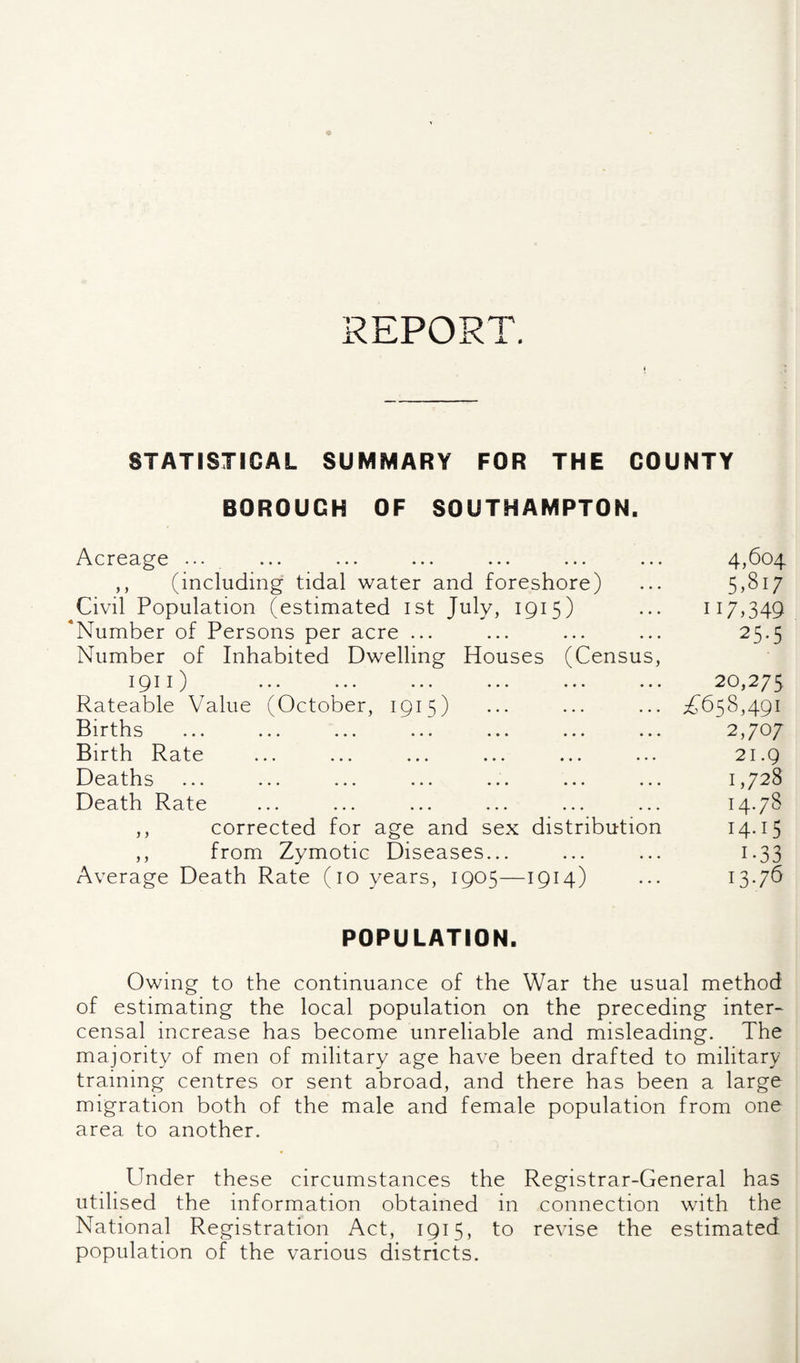 REPORT. STATISTICAL SUMMARY FOR THE COUNTY BOROUGH OF SOUTHAMPTON. f:' y i i-f I f Acreage ... ... ... ... ... ... ... 4,604 ,, (including tidal water and foreshore) ... 5,81/ Civil Population (estimated ist July, 1915) ... 117,349 'Number of Persons per acre ... ... ... ... 25.5 Number of Inhabited Dwelling Houses (Census, 1911) ... ... ... ••• ••• ^75 Rateable Value (October, 1915) ... ... ... ;^658,49i Births ... ... ... ... ... ... ... 2,707 Birth Rate ... ... ... ... ... ... 21.9 Deaths ... ... ... ... ... ... ... 1,728 Death Rate ... ... ... ... ... ... 14*78 ,, corrected for age and sex distribution I4-I5 ,, from Zymotic Diseases... ... ... 1.33 Average Death Rate (10 years, 1905—1914) ••• 13*76 POPULATION. Owing to the continuance of the War the usual method of estimating the local population on the preceding inter- censal increase has become unreliable and misleading. The majority of men of military age have been drafted to military training centres or sent abroad, and there has been a large migration both of the male and female population from one area to another. Under these circumstances the Registrar-General has utilised the information obtained in connection with the National Registration Act, 1915, to revise the estimated population of the various districts.