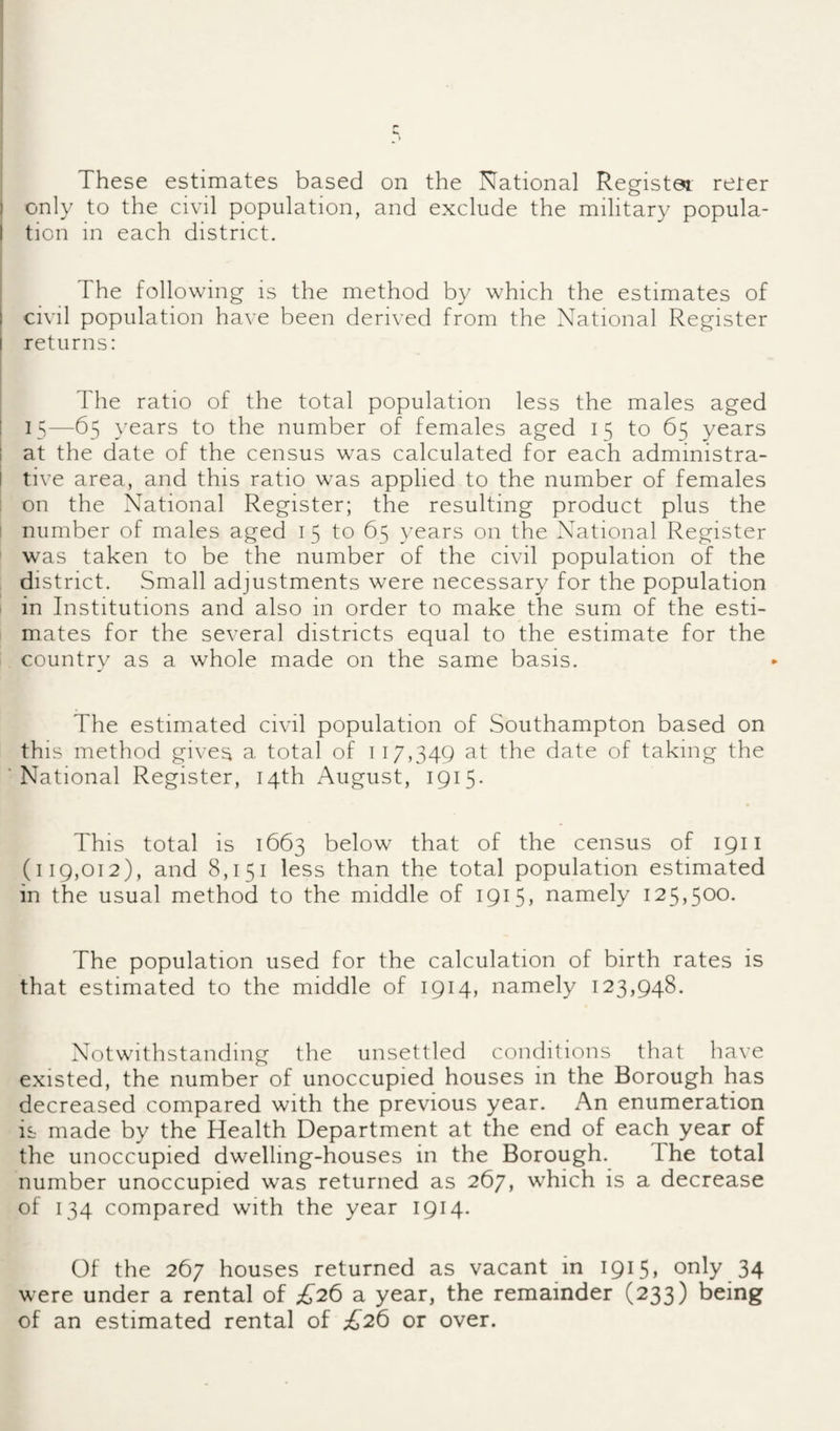 I only to the civil population, and exclude the military popula- I tion in each district. I i The following is the method by which the estimates of civil population have been derived from the National Register returns: I The ratio of the total population less the males aged ! 15—65 }'ears to the number of females aged 15 to 65 years 1 at the date of the census was calculated for each administra- I tive area, and this ratio was applied to the number of females : on the National Register; the resulting product plus the I number of males aged 15 to 65 years on the National Register was taken to be the number of the civil population of the district. Small adjustments were necessary for the population in Institutions and also in order to make the sum of the esti¬ mates for the several districts equal to the estimate for the country as a whole made on the same basis. The estimated civil population of Southampton based on this method gives a total of 117,349 at the date of taking the National Register, 14th August, 1915. This total is 1663 below that of the census of 1911 (119,012), and 8,151 less than the total population estimated in the usual method to the middle of ipiS) namely 125,5^0. The population used for the calculation of birth rates is that estimated to the middle of 1914, namely 123,948. Notwithstanding the unsettled conditions that have existed, the number of unoccupied houses in the Borough has decreased compared with the previous year. An enumeration is made by the Health Department at the end of each year of the unoccupied dwelling-houses in the Borough. The total number unoccupied was returned as 267, which is a decrease of 134 compared with the year 1914. Of the 267 houses returned as vacant in I9i5» only 34 were under a rental of £2^ a year, the remainder (233) being of an estimated rental of £2^ or over.
