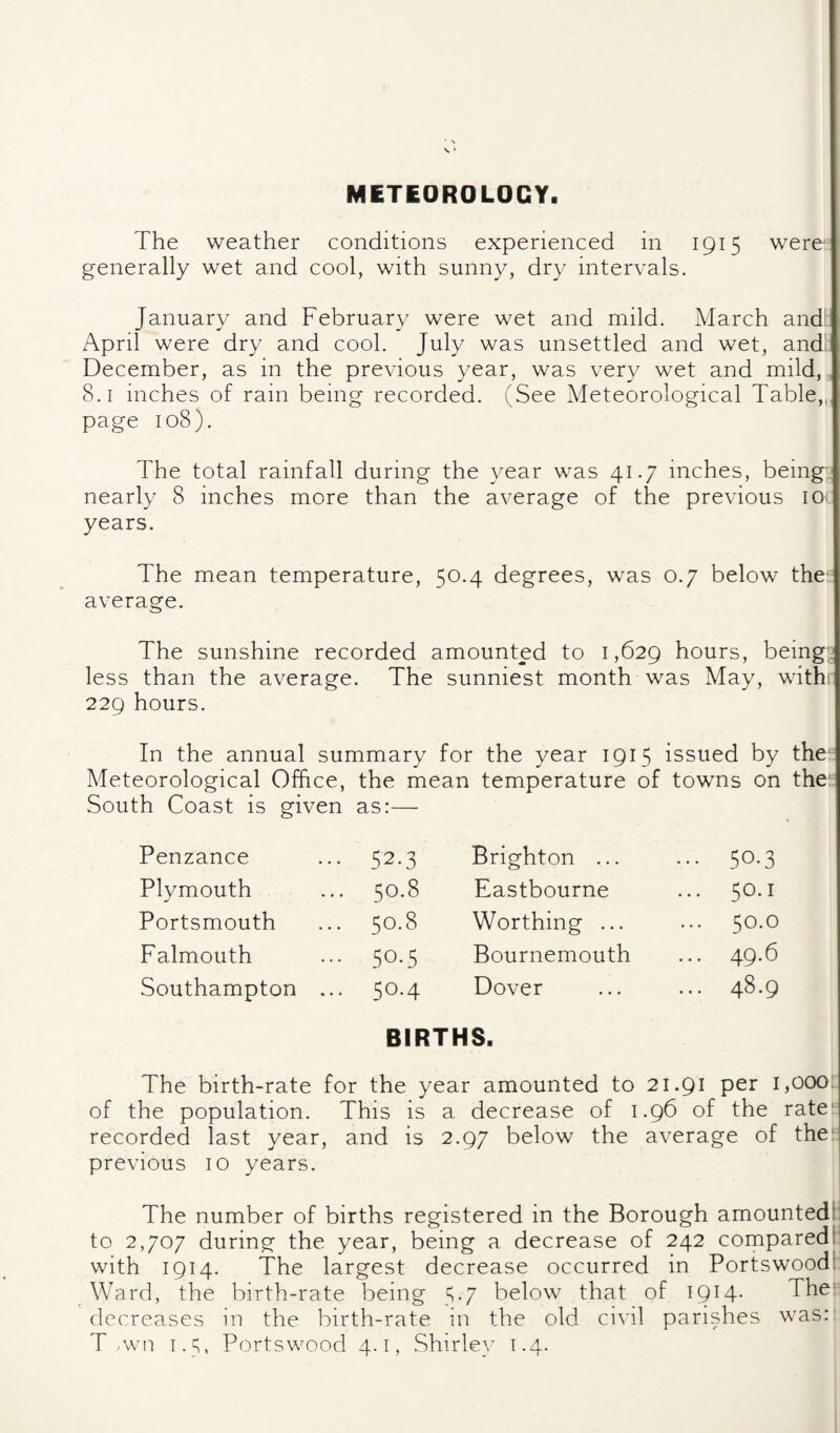 METEOROLOGY, The weather conditions experienced in 1915 were generally wet and cool, with sunny, dry intervals. January and February were wet and mild. March and! April were dry and cool. July was unsettled and wet, and- December, as in the previous year, was very wet and mild, 8.1 inches of rain being recorded. (See Meteorological Table,,, page 108). The total rainfall during the year was 41.7 inches, being;, nearly 8 inches more than the average of the previous lOi years. The mean temperature, 50.4 degrees, was 0.7 below the: average. The sunshine recorded amounted to 1,629 hours, being;; less than the average. The sunniest month was May, withr 229 hours. In the annual summary for the year 1915 issued by the'= Meteorological Office, the mean temperature of towns on the: South boast IS given as:— Penzance 52.3 Brighton ... ... 50.3 Plymouth 0 CO Eastbourne ... 50.1 Portsmouth 0 bo Worthing ... 0 d Falmouth 50.5 Bournemouth 49-^ Southampton ... 50.4 Dover ... 48.9 BIRTHS. The birth-rate for the year amounted to 21.91 per 1,000: of the population. This is a decrease of 1.96 of the rate' recorded last year, and is 2.97 below the average of the'- previous 10 years. The number of births registered in the Borough amounted'! to 2,707 during the year, being a decrease of 242 compared!' with 1914. The largest decrease occurred in Portswood! Ward, the birth-rate being 5-7 below that of I9i4- The- decreases in the birth-rate in the old civil parishes was: T .wn 1.5, Portswood 4.1, Shirley 1.4.