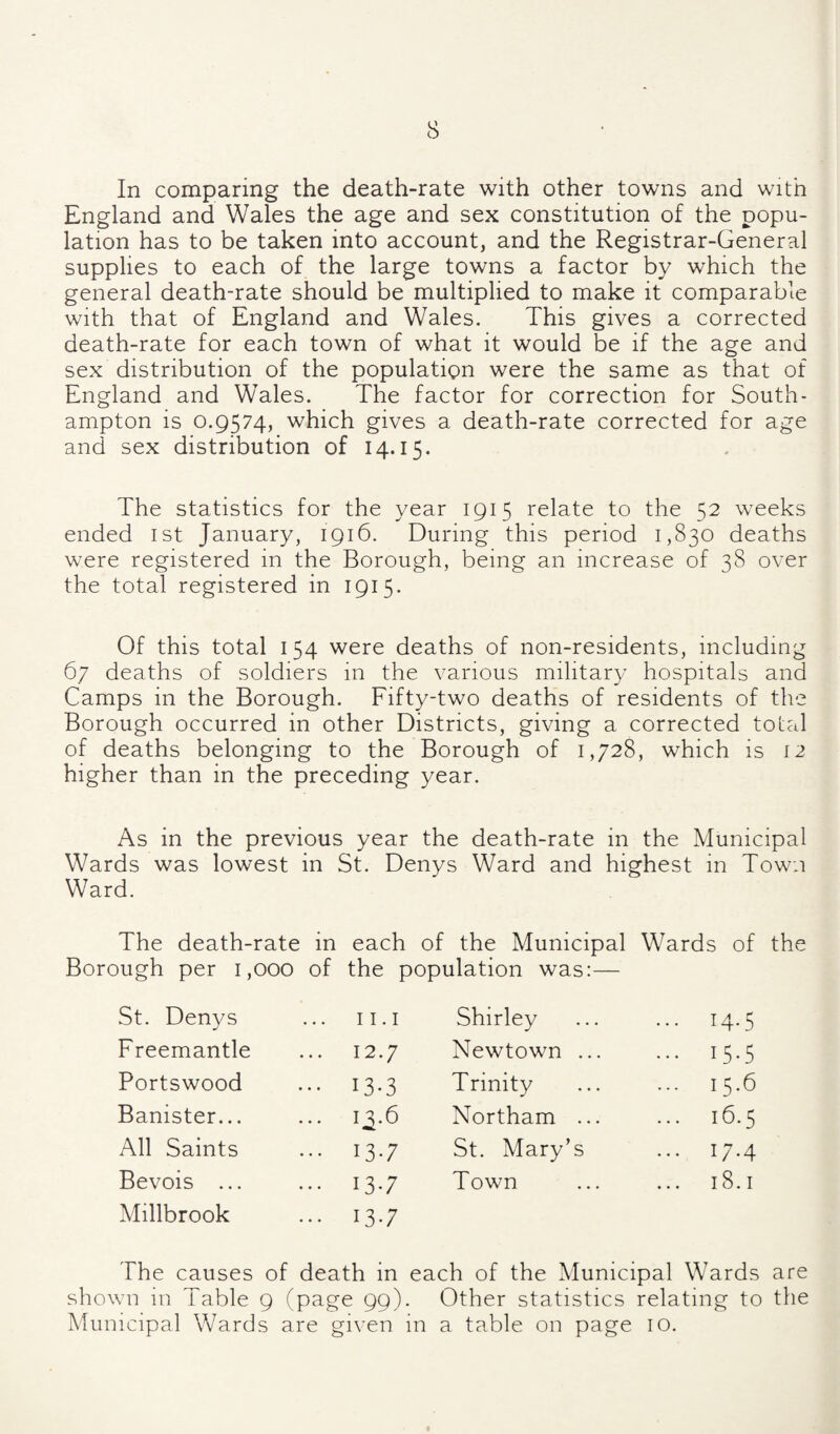 In comparing the death-rate with other towns and with England and Wales the age and sex constitution of the popu¬ lation has to be taken into account, and the Registrar-General supplies to each of the large towns a factor by which the general death-rate should be multiplied to make it comparable with that of England and Wales. This gives a corrected death-rate for each town of what it would be if the age and sex distribution of the population were the same as that of England and Wales. The factor for correction for South¬ ampton is 0.9574, which gives a death-rate corrected for age and sex distribution of 14.15. The statistics for the year 1915 relate to the 52 weeks ended ist January, 1916. During this period 1,830 deaths were registered in the Borough, being an increase of 38 over the total registered in 1915. Of this total 154 were deaths of non-residents, including 67 deaths of soldiers in the various military hospitals and Camps in the Borough. Fifty-two deaths of residents of the Borough occurred in other Districts, giving a corrected total of deaths belonging to the Borough of 1,728, which is 12 higher than in the preceding year. As in the previous year the death-rate in the Municipal Wards was lowest in St. Denys Ward and highest in Town Ward. The death-rate in each of the Municipal Wards of the Borough per 1,000 of the population was:— St. Denys 11.1 Shirley ... 14.5 Freemantle ... 12.7 Newtown ... ... 15.5 Portswood ••• 13-3 Trinity 15.6 Banister... ... 1^.6 Northam ... ... 16.5 All Saints ... 13.7 St. Mary’s ... 17.4 Bevois ... ... 13.7 Town 18.1 Millbrook ... 13.7 The causes of death in each of the Municipal Wards are shown in Table 9 (page 99). Other statistics relating to the Municipal Wards are given in a table on page lO.