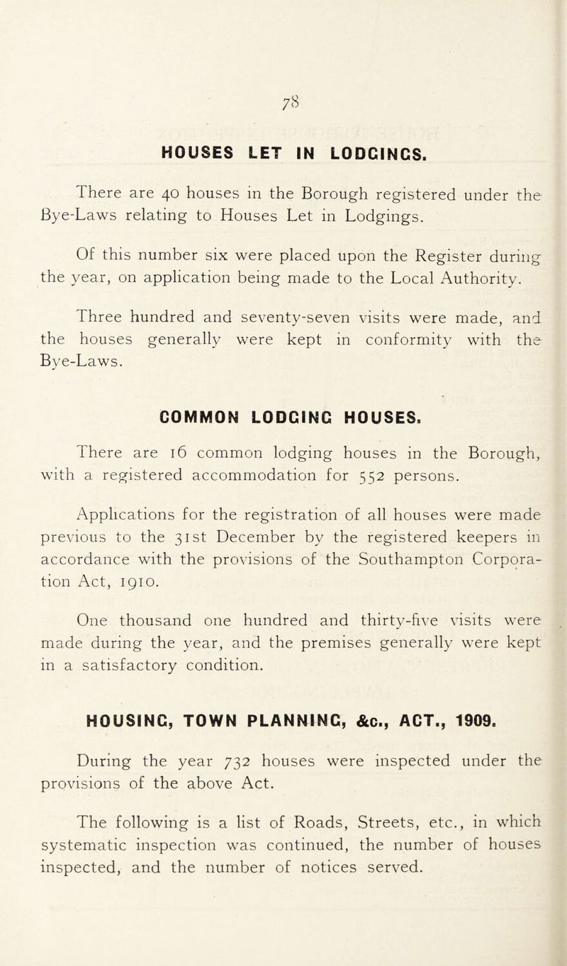 HOUSES LET IN LODGINGS. There are 40 houses in the Borough registered under the Bye-Laws relating to Houses Let in Lodgings. Of this number six were placed upon the Register during the year, on application being made to the Local Authority. Three hundred and seventy-seven visits were made, and the houses generally were kept in conformity with the Bye-Laws. GOMMON LODGING HOUSES. There are 16 common lodging houses in the Borough,, with a registered accommodation for 552 persons. Applications for the registration of all houses were made previous to the 31st December by the registered keepers in accordance with the provisions of the Southampton Corpora¬ tion Act, 1910. One thousand one hundred and thirty-hve visits were made during the year, and the premises generally were kept in a satisfactory condition. HOUSING, TOWN PLANNING, &c., ACT., 1909. During the year 732 houses were inspected under the provisions of the above Act. The following is a list of Roads, Streets, etc., in which systematic inspection was continued, the number of houses inspected, and the number of notices served.