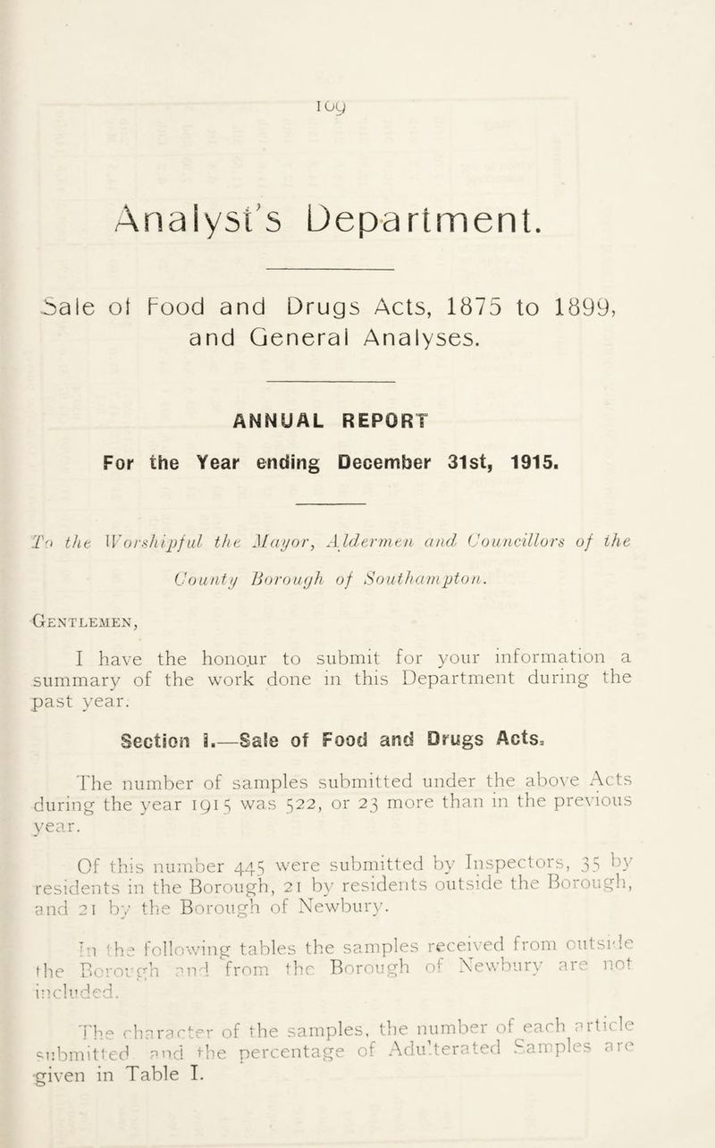 Analyst’s Department. 5ale ol Food and Drugs Acts, 1875 to 1899, and General Analyses. ANNUAL REPORT For the Year ending December 31st, 1915. To tilt Woi-.-iliipfid tht Mayor, Aldermen and Councillors of the County BoroiKjh of Southampton. Gentlemen, I have the honour to submit for your information a summary of the work done m this Department during the past year. Section 3.—Sale of Food and Drugs Acts. The number of samples submitted under the above Acts during the year 191^ was 522, or 23 more than in the previous year. Of this ninnber 445 were submitted by Inspectors, 35 by residents in the Borough, 21 by residents outside the Borough, and 21 by the Borough of Newbuigc Ill !he lollowing tables the samples received from oiitsi'le the Borough and Vrorn. the Borough of Newbury are not included. ('haracter of the samples, the numbei of each cnticle submittec^ and percentage of AduTerated .^.amples are
