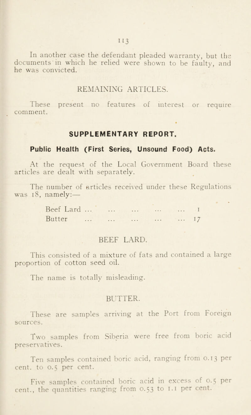 In another case the defendant pleaded warranty, but the documents'in which he relied were shown to be faulty, and he was convicted. REMAINING ARTICLES. These present no features of interest or require comment. SUPPLEMENTARY REPORT. Public Health (First Series, Unsound Food) Acts. At the request of the Local Government Board these articles are dealt with separately. The number of articles received under these Regulations was 18, namely:— Beef Lard ... ... ... ... ... i Butter ... ... ... ... ... 17 BEEF LARD. This consisted of a mixture of fats and contained a large proportion of cotton seed oil. The name is totally misleading. BITTER. These are samples arriving at the Port from Foreign sources. Two samples from Siberia were free from boric acid preservati\'es. Ten samples contained boric acid, ranging from 0.13 per cent, to 0.5 per cent. Five samples contained boric acid in excess of 0.5 per cent., the quantities ranging from 0.53 to t. i per cent.