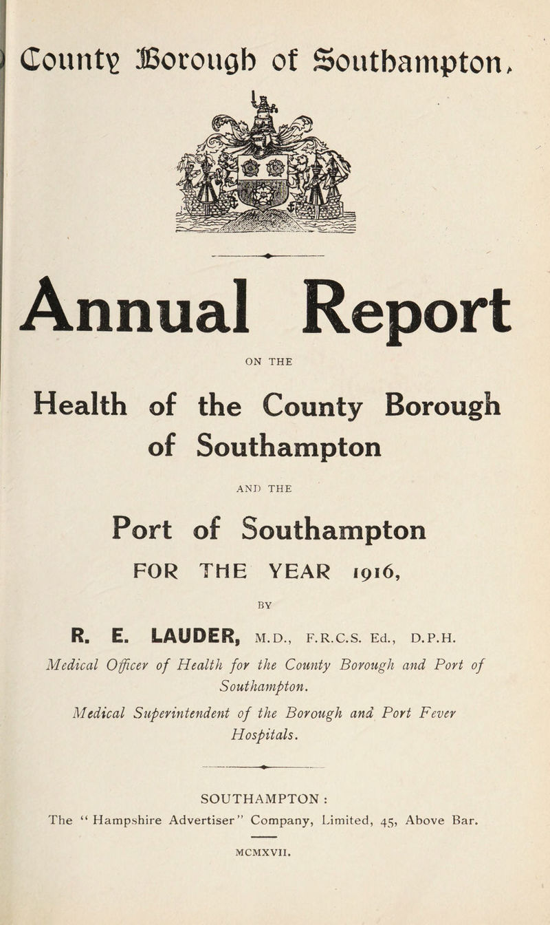 dount^ ©orougb of Southampton, Annual Report ON THE Health of the County Borough of Southampton AND THE Port of Southampton FOR THE YEAR 1916, BY R. E. LAUDER, M.D., F.R.C.S. Ed., D.P.H. Medical Officer of Health for the County Borough and Port of Southampton. Medical Superintendent of the Borough and Port Fever Hospitals. SOUTHAMPTON: The “ Hampshire Advertiser” Company, Limited, 45, Above Bar.