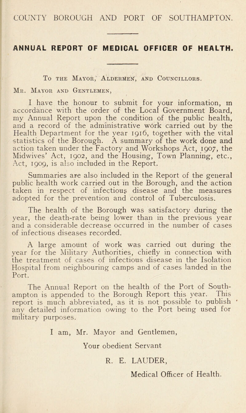 COUNTY BOROUGH AND PORT OF SOUTHAMPTON. ANNUAL REPORT OF MEDICAL OFFICER OF HEALTH. To THE Mayor; Aldermen, and Councillors. Mr. Mayor and Gentlemen, f 1 have the honour to submit for your information, in accordance with the order of the Local Government Board, my Annual Report upon the condition of the public health, and a record of the administrative wOrk carried out by the Health Department for the year 1916, together with the vital statistics of the Borough. A summary of the work done and action taken under the Factory and Workshops Act, 1907, the Midwives’ Act, 1902, and the Housing, Town Planning, etc.. Act, 1909, is also included in the Report. Summaries are also included in the Report of the general public health work carried out in the Borough, and the action taken in respect of infectious disease and the measures adopted for the prevention and control of Tuberculosis. The health of the Borough was satisfactory during the year, the death-rate being lower than in the previous year and a considerable decrease occurred in the number of cases of infectious diseases recorded. A large amount of work was carried out during the year for the Military Authorities, chiefly in connection with the treatment of cases of infectious disease in the Isolation Hospital from neighbouring camps and of cases landed in the Port. The Annual Report on the health of the Port of South¬ ampton is appended to the Borough Report this year. This report is much abbreviated, as it is not possible to publish ' any detailed information owing to the Port being used for military purposes. I am, Mr. Mayor and Gentlemen, Your obedient Servant R. E. LAUDER, Medical Officer of Health.