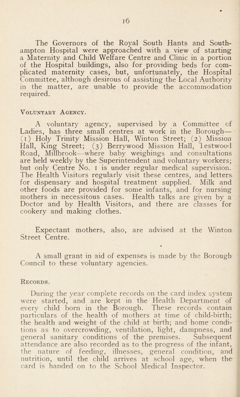 The Governors of the Royal South Hants and South¬ ampton Hospital were approached with a view of starting a Maternity and Child Welfare Centre and Clinic in a portion of the Hospital buildings, also for providing beds for com¬ plicated maternity cases, but, unfortunately, the Hospital Committee, although desirous of assisting the Local Authority in the matter, are unable to provide the accommodation required. Voluntary Agency. A voluntary agency, supervised by a Committee of Ladies, has three small centres at work in the Borough— (i) Holy Trinity Mission Hall, Winton Street; (2) Mission Hall, King Street; (3) Berrywood Mission Hall, lestwood Road, Millbrook—where baby weighings and consultations are held weekly by the Superintendent and voluntary workers; but only Centre No. i is under regular medical supervision. The Health Visitors regularly visit these centres, and letters for dispensary and hospital treatment supplied. Milk and other foods are provided for some infants, and for nursing mothers in necessitous cases. Health talks are given by a Doctor and by Health Visitors, and there are classes for cookery and making clothes. Expectant mothers, also, are advised at the Winton Street Centre. A small grant in aid of expenses is made by the Borough Council to these voluntary agencies. Records. During the year complete records on the card index system were started, and are kept in the Health Department of every child born in the Borough. These records contain particulars of the health of mothers at time of child-birth; the health and weight of the child at birth; and home condi¬ tions as to overcrowding, ventilation, light, dampness, and general sanitary conditions of the premises. Subsequent attendance are also recorded as to the progress of the infant, the nature of feeding, illnesses, general condition, and nutrition, until the child arrives at school age, when the' card is handed on to the School Medical Inspector.