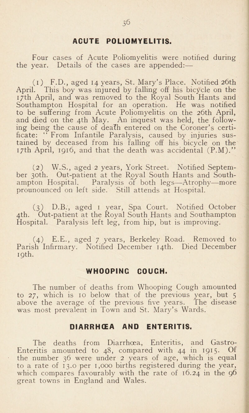 ACUTE POLIOMYELITIS. Four cases of Acute Poliomyelitis were notified during the year. Details of the cases are appended:— (1) F.D., aged 14 years, St. Mary’s Place. Notified 26th April. This boy was injured by falling off his bicycle on the 17th April, and was removed to the Royal South Hants and Southampton Hospital for an operation. He was notified to be suffering from Acute Poliomyelitis on the 26th April, and died on the 4th May. An inquest was held, the follow¬ ing being the cause of deafh entered on the Coroner’s certi¬ ficate: “ From Infantile Paralysis, caused by injuries sus¬ tained by deceased from his falling off his bicycle on the 17th April, 1916, and that the death was accidental (P.M).” (2) W.S., aged 2 years, York Street. Notified Septem¬ ber 30th. Out-patient at the Royal South Hants and South¬ ampton Hospital. Paralysis of both legs—Atrophy—more prounounced on left side. Still attends at Hospital. (3) D.B.', aged i year. Spa Court. Notified October 4th. Out-patient at the Royal South Hants and Southampton Hospital. Paralysis left leg, from hip, but is improving. (4) E.E., aged 7 years, Berkeley Road. Removed to Parish Infirmary. Notified December 14th. Died December 19th. WHOOPING GOUGH. The number of deaths from Whooping Cough amounted to 27, which is 10 below that of the previous year, but 5 above the average of the previous five years. The disease was most prevalent in Town and St. Mary’s Wards. DIARRHCEA AND ENTERITIS. The deaths from Diarrhoea, Enteritis, and Gastro- Enteritis amounted to 48, compared with 44 in ipH* Of the number 36 were under 2 years of age, which is equal to a rate of 13.0 per 1,000 births registered during the year, which compares favourably with the rate of 16.24 in the 96 great towns in England and Wales.