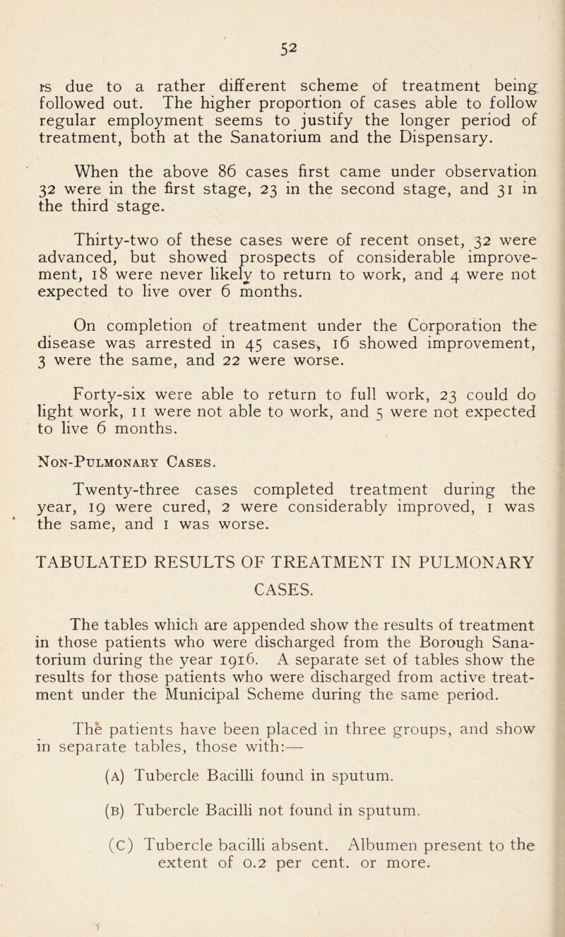 rs due to a rather different scheme of treatment being followed out. The higher proportion of cases able to follow regular employment seems to justify the longer period of treatment, both at the Sanatorium and the Dispensary. When the above 86 cases first came under observation 32 were in the first stage, 23 in the second stage, and 31 in the third stage. Thirty-two of these cases were of recent onset, 32 were advanced, but showed prospects of considerable improve¬ ment, 18 were never likely to return to work, and 4 were not expected to live over 6 months. On completion of treatment under the Corporation the disease was arrested in 45 cases, 16 showed improvement, 3 were the same, and 22 were worse. Forty-six were able to return to full work, 23 could do light work, 11 were not able to work, and 5 were not expected to live 6 months. Non-Pulmonaky Cases. Twenty-three cases completed treatment during the year, 19 were cured, 2 were considerably improved, i was the same, and i was worse. TABULATED RESULTS OF TREATMENT IN PULMONARY CASES. The tables which are appended show the results of treatment in those patients who were discharged from the Borough Sana¬ torium during the year 1916. A separate set of tables show the results for those patients who were discharged from active treat¬ ment under the Municipal Scheme during the same period. The patients have been placed in three groups, and show in separate tables, those with:— (a) Tubercle Bacilli found in sputum. (b) Tubercle Bacilli not found in sputum. (c) Tubercle bacilli absent. Albumen present to the extent of 0.2 per cent, or more.