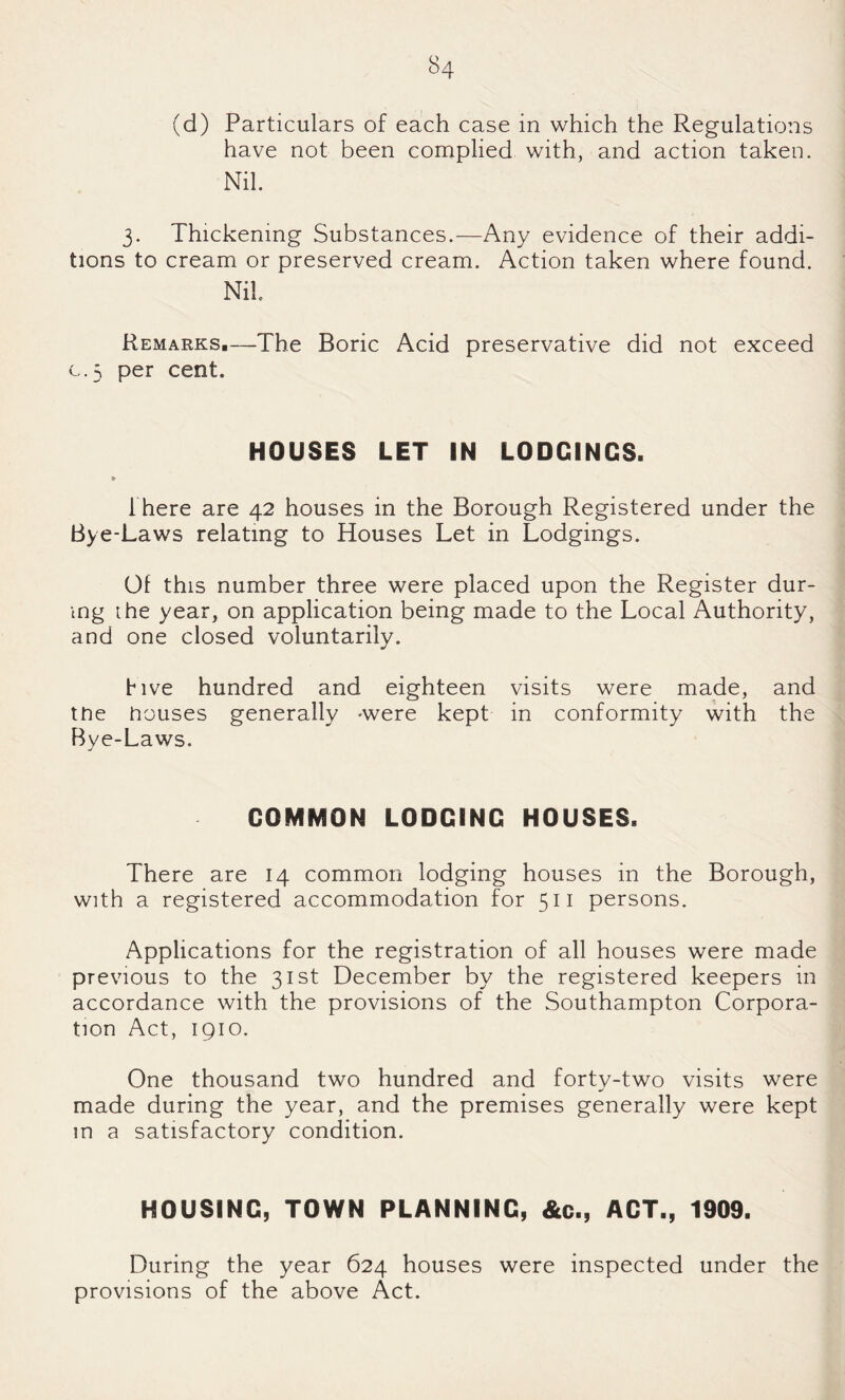 (d) Particulars of each case in which the Regulations have not been complied with, and action taken. Nil. 3. Thickening Substances.—Any evidence of their addi¬ tions to cream or preserved cream. Action taken where found. Nil. Remarks,—The Boric Acid preservative did not exceed C.5 per cent. HOUSES LET IN LODGINGS. There are 42 houses in the Borough Registered under the Bye-Laws relating to Houses Let in Lodgings. 01 this number three were placed upon the Register dur¬ ing [he year, on application being made to the Local Authority, and one closed voluntarily. five hundred and eighteen visits were made, and the houses generally -were kept in conformity with the Bye-Laws. COMMON LODGING HOUSES. There are 14 common lodging houses in the Borough, with a registered accommodation for 511 persons. Applications for the registration of all houses were made previous to the 31st December by the registered keepers in accordance with the provisions of the Southampton Corpora¬ tion Act, 1910. One thousand two hundred and forty-two visits were made during the year, and the premises generally were kept in a satisfactory condition. HOUSING, TOWN PLANNING, &c., ACT., 1909. During the year 624 houses were inspected under the provisions of the above Act.