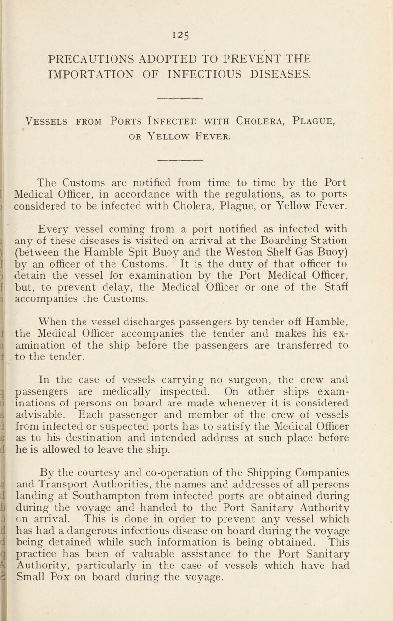 PRECAUTIONS ADOPTED TO PREVENT THE IMPORTATION OF INFECTIOUS DISEASES. Vessels from Ports Infected with Cholera, Plague, OR Yellow Fever. The Customs are notified from time to time by the Port [ Medical Officer, in accordance with the regulations, as to ports ) considered to be infected with Cholera, Plague, or Yellow Fever. Every vessel coming from a port notified as infected with i any of these diseases is visited on arrival at the Boarding Station ) (between the Hamble Spit Buoy and the Weston Shelf Gas Buoy) f by an officer of the Customs. It is the duty of that officer to 1 detain the vessel for examination by the Port Medical Officer, f but, to prevent delay, the Medical Officer or one of the Staff 3 accompanies the Customs. When the vessel discharges passengers by tender off Hamble, i the Medical Officer accompanies the tender and makes his ex- s amination of the ship before the passengers are transferred to f to the tender. In the case of vessels carrying no surgeon, the crew and q passengers are medically inspected. On other ships exam- d inations of persons on board are made whenever it is considered s advisable. Each passenger and member of the crew of vessels 1 from infected or suspected ports has to satisfy the Medical Officer s as to his destination and intended address at such place before d he is allowed to leave the ship. By the courtesy and co-operation of the Shipping Companies B and Transport Authorities, the names and addresses of all persons il landing at Southampton from infected ports are obtained during b during the voyage and handed to the Port Sanitary Authority 0 on arrival. This is done in order to prevent any vessel which d has had a dangerous infectious disease on board during the voyage d being detained while such information is being obtained. This q practice has been of valuable assistance to the Port Sanitary \ Authority, particularly in the case of vessels which have had 2 Small Pox on board during the voyage.