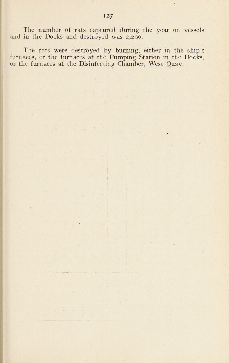 12/ The number of rats captured during the year on vessels and in the Docks and destroyed was 2,290. The rats were destroyed by burning, either in the ship’s furnaces, or the furnaces at the Pumping Station in the Docks, or the furnaces at the Disinfecting Chamber, West Quay.