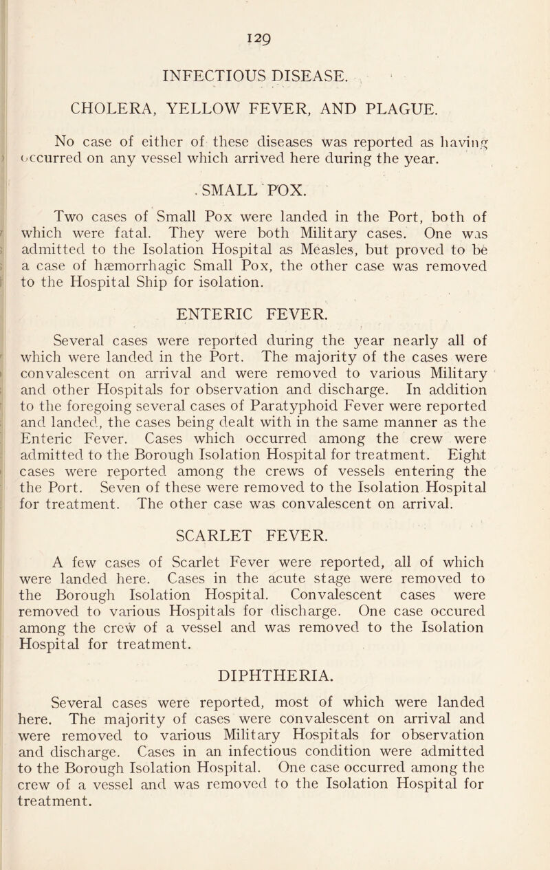 INFECTIOUS DISEASE. CHOLERA, YELLOW FEVER, AND PLAGUE. No case of either of these diseases was reported as havin.f^ occurred on any vessel which arrived here during the year. , SMALL POX. Two cases of Small Pox were landed in the Port, both of which were fatal. They were both Military cases. One was admitted to the Isolation Hospital as Measles, but proved to be a case of haemorrhagic Small Pox, the other case was removed to the Hospital Ship for isolation. ENTERIC FEVER. Several cases were reported during the year nearly all of which were landed in the Port. The majority of the cases were convalescent on arrival and were removed to various Military and other Hospitals for observation and discharge. In addition to the foregoing several cases of Paratyphoid Eever were reported and landed, the cases being dealt with in the same manner as the Enteric Fever. Cases which occurred among the crew were admitted to the Borough Isolation Hospital for treatment. Eight cases were reported among the crews of vessels entering the the Port. Seven of these were removed to the Isolation Hospital for treatment. The other case was convalescent on arrival. SCARLET EEVER. A few cases of Scarlet Eever were reported, all of which were landed here. Cases in the acute stage were removed to the Borough Isolation Hospital. Convalescent cases were removed to various Hospitals for discharge. One case occured among the crew of a vessel and was removed to the Isolation Hospital for treatment. DIPHTHERIA. Several cases were reported, most of which were landed here. The majority of cases were convalescent on arrival and were removed to various Military Hospitals for observation and discharge. Cases in an infectious condition were admitted to the Borough Isolation Hospital. One case occurred among the crew of a vessel and was removed to the Isolation Hospital for treatment.