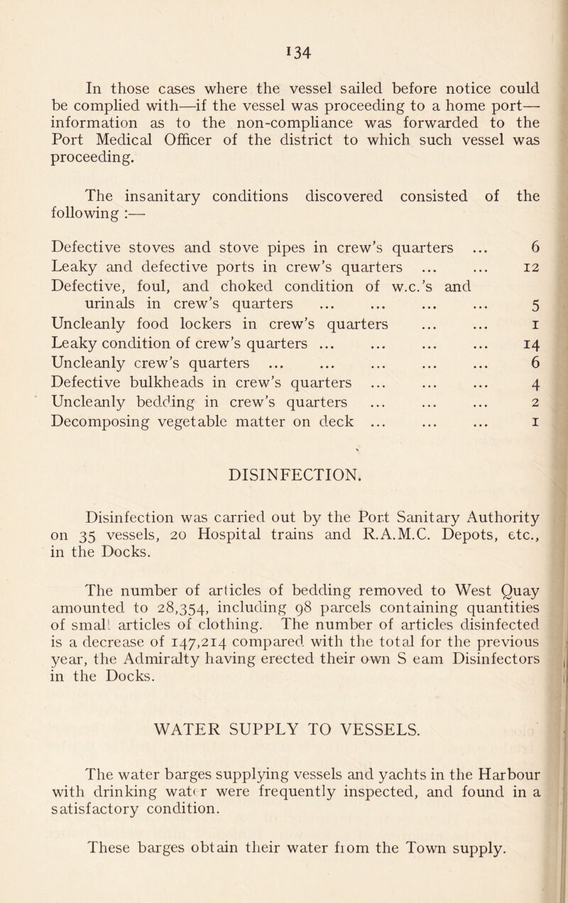 In those cases where the vessel sailed before notice could be complied with—if the vessel was proceeding to a home port—■ information as to the non-compliance was forwarded to the Port Medical Officer of the district to which such vessel was proceeding. The insanitary conditions discovered consisted of the following :— Defective stoves and stove pipes in crew’s quarters ... 6 Leaky and defective ports in crew’s quarters ... ... I2 Defective, foul, and choked condition of w.c.’s and urinals in crew’s quarters ... ... ... ... 5 Uncleanly food lockers in crew’s quarters ... ... i Leaky condition of crew’s quarters ... ... ... ... 14 Uncleanly crew’s quarters ... ... ... ... ... 6 Defective bulkheads in crew’s quarters ... ... ... 4 Uncleanly bedding in crew’s quarters ... ... ... 2 Decomposing vegetable matter on deck ... ... ... i DISINFECTION. Disinfection was carried out by the Port Sanitary Authority on 35 vessels, 20 Hospital trains and R.A.M.C. Depots, etc., in the Docks. The number of articles of bedding removed to West Quay amounted to 28,354, including 98 parcels containing quantities of small articles of clothing. The number of articles disinfected is a decrease of 147,214 compared with the total for the previous year, the Admiralty having erected their own S earn Disinfectors in the Docks. WATER SUPPLY TO VESSELS. The water barges supplying vessels and yachts in the Harbour with drinking wat( r were frequently inspected, and found in a satisfactory condition. These barges obtain their water fiom the Town supply.