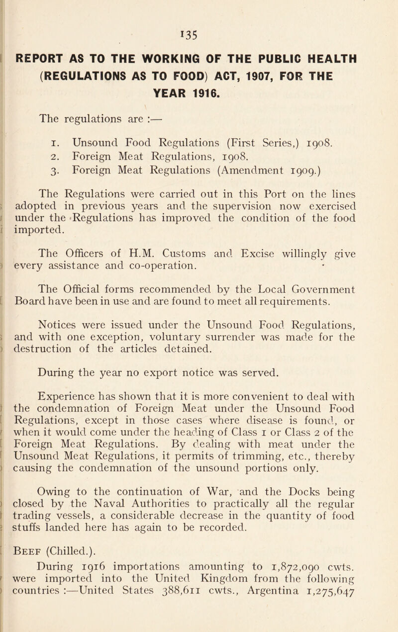 REPORT AS TO THE WORKING OF THE PUBLIC HEALTH (REGULATIONS AS TO FOOD) ACT, 1907, FOR THE YEAR 1916. The regulations are :— 1. Unsound Food Regulations (First Series,) 1908. 2. Foreign Meat Regulations, 1908. 3. Foreign Meat Regulations (Amendment 1909.) The Regulations were carried out in this Port on the lines adopted in previous years and the supervision now exercised under the ^Regulations has improved the condition of the food imported. The Officers of H.M. Customs and Excise willingly give every assistance and co-operation. The Official forms recommended by the Local Government Board have been in use and are found to meet all requirements. Notices were issued under the Unsound Food Regulations, and with one exception, voluntary surrender was made for the destruction of the articles detained. During the year no export notice was served. Experience has shown that it is more convenient to deal with the condemnation of Foreign Meat under the Unsound Food Regulations, except in those cases where disease is found, or when it would come under the heading of Class i or Class 2 of the Foreign Meat Regulations. By dealing with meat under the Unsound Meat Regulations, it permits of trimming, etc., thereby causing the condemnation of the unsound portions only. Owing to the continuation of War, and the Docks being closed by the Naval Authorities to practically all the regular trading vessels, a considerable decrease in the quantity of food stuffs landed here has again to be recorded. Beef (Chilled.). During 1916 importations amounting to 1,872,090 cwts. were imported into the United Kingdom from the following countries :—United States 388,611 cwts., Argentina 1,275,647