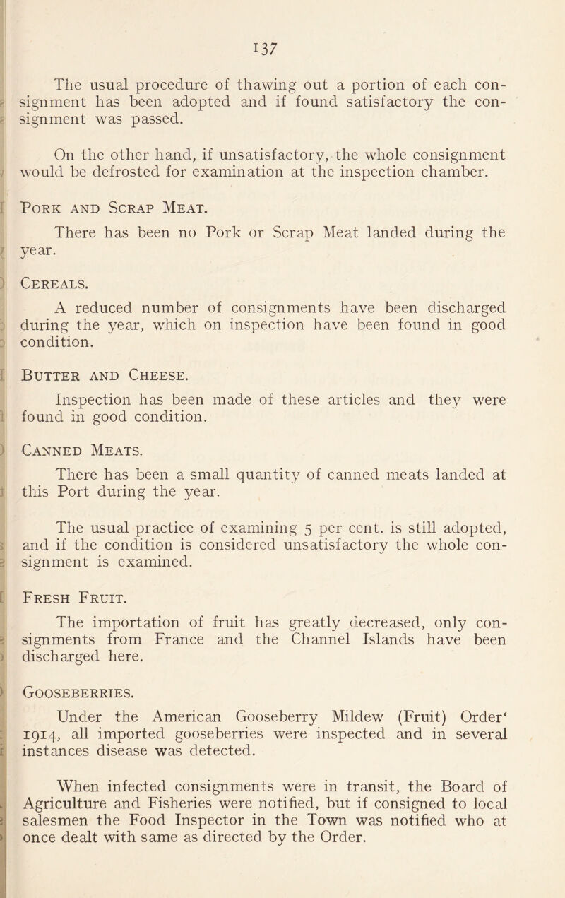 The usual procedure of thawing out a portion of each con- ? signment has been adopted and if found satisfactory the con- c signment was passed. On the other hand, if unsatisfactory, the whole consignment 7 would be defrosted for examination at the inspection chamber. f Pork and Scrap Meat. There has been no Pork or Scrap Meat landed during the I year. ) Cereals. A reduced number of consignments have been discharged 3 during the year, which on inspection have been found in good 3 condition. I Butter and Cheese. Inspection has been made of these articles and they were 1 found in good condition. ) Canned Meats. There has been a small quantity of canned meats landed at f this Port during the year. The usual practice of examining 5 per cent, is still adopted, > and if the condition is considered unsatisfactory the whole con- 2 signment is examined. [ Fresh Fruit. The importation of fruit has greatly decreased, only con- 2 signments from France and the Channel Islands have been ) discharged here. ^ Gooseberries. ] Under the American Gooseberry Mildew (Fruit) Order' 3 1914, all imported gooseberries were inspected and in several I instances disease was detected. I When infected consignments were in transit, the Board of Agriculture and Fisheries were notified, but if consigned to local salesmen the Food Inspector in the Town was notified who at once dealt with same as directed by the Order.
