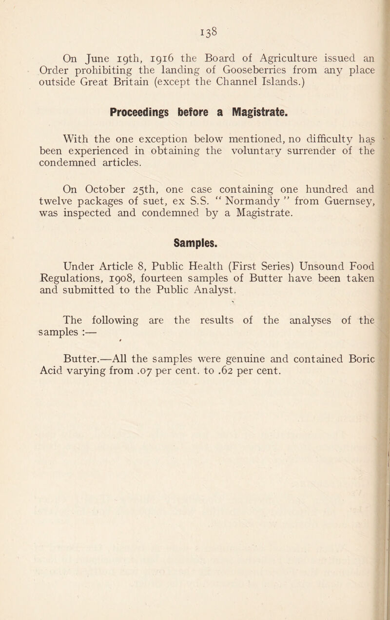 On June 19th, 1916 the Board of Agriculture issued an Order prohibiting the landing of Gooseberries from any place outside Great Britain (except the Channel Islands.) Proceedings before a IVIagistrate. With the one exception below mentioned, no difficulty has been experienced in obtaining the voluntary surrender of the condemned articles. On October 25th, one case containing one hundred and twelve packages of suet, ex S.S. “ Normandy ” from Guernsey, was inspected and condemned by a Magistrate. Samples. Under Article 8, Public Health (First Series) Unsound Food Regulations, 1908, fourteen samples of Butter have been taken and submitted to the Public Analyst, The following are the results of the analyses of the samples :— t Butter.—All the samples were genuine and contained Boric Acid var3dng from .07 per cent, to .62 per cent.