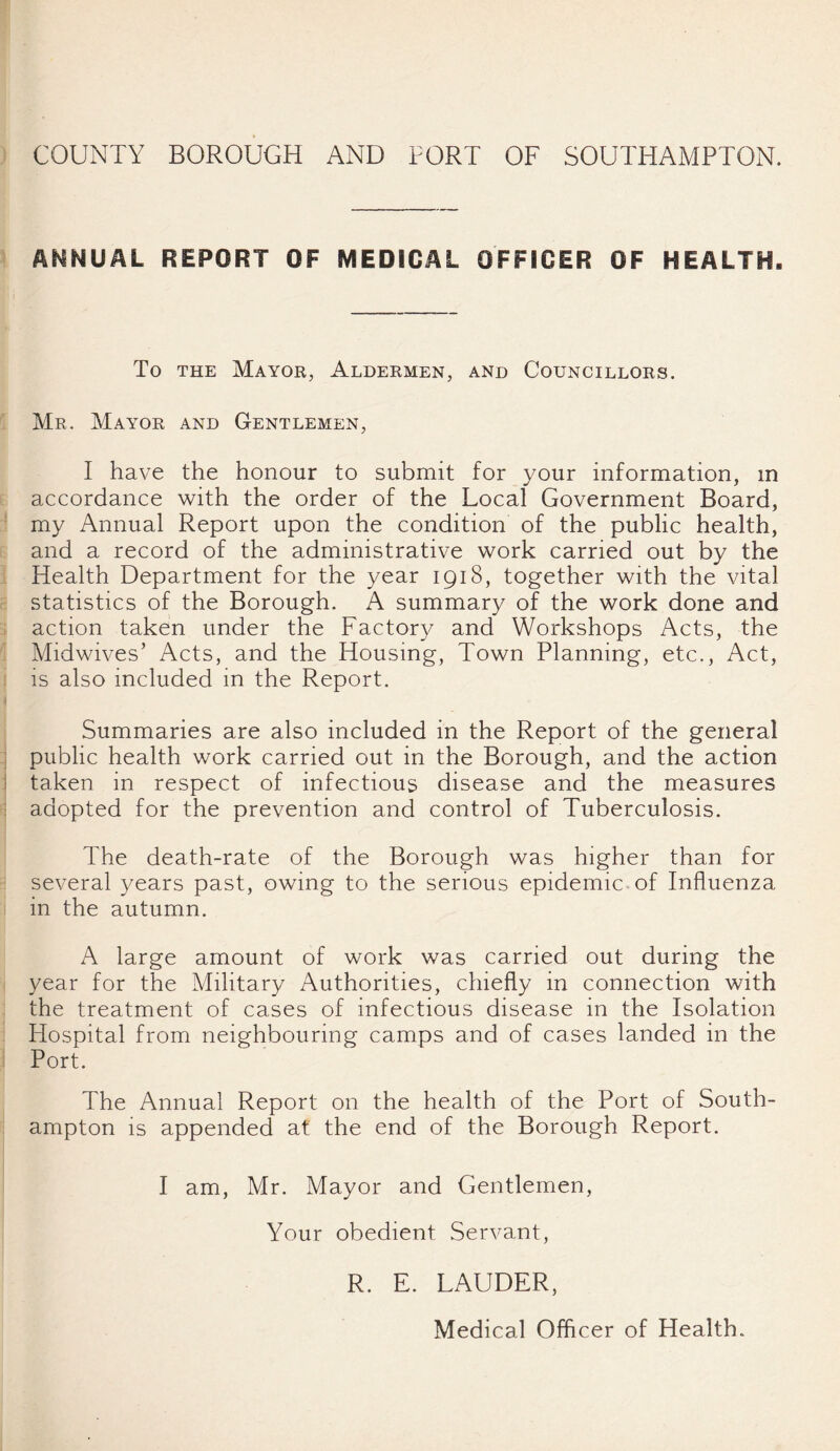ANNUAL REPORT OF MEDICAL OFFICER OF HEALTH. To the Mayor, Aldermen, and Councillors. Mr. Mayor and Gentlemen, I have the honour to submit for your information, m accordance with the order of the Local Government Board, my Annual Report upon the condition of the public health, and a record of the administrative work carried out by the Health Department for the year 1918, together with the vital statistics of the Borough. A summary of the work done and action taken under the Factory and Workshops Acts, the Midwives’ Acts, and the Housing, Town Planning, etc., Act, is also included in the Report. Summaries are also included in the Report of the general public health work carried out in the Borough, and the action taken in respect of infectious disease and the measures adopted for the prevention and control of Tuberculosis. The death-rate of the Borough was higher than for several years past, owing to the serious epidemic of Influenza in the autumn. A large amount of work was carried out during the year for the Military Authorities, chiefly in connection with the treatment of cases of infectious disease in the Isolation Hospital from neighbouring camps and of cases landed in the Port. The Annual Report on the health of the Port of South¬ ampton is appended at the end of the Borough Report. I am, Mr. Mayor and Gentlemen, Your obedient Servant, R. E. LAUDER, Medical Officer of Health.