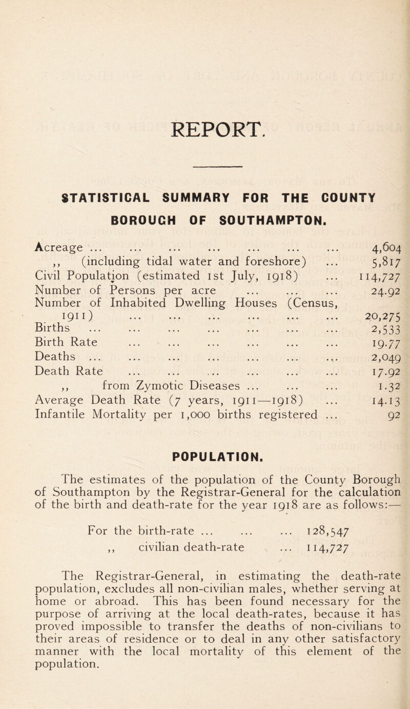 REPORT. STATISTICAL SUMMARY FOR THE COUNTY BOROUGH OF SOUTHAMPTON. Acreage ... ... ... ... ... ... ... 4^04 ,, (including tidal water and foreshore) ... 5,817 Civil Population (estimated 1st July, 1918) ... 114,727 Number of Persons per acre ... ... ... 24.92 Number of Inhabited Dwelling Houses (Census, 1911) ... 20,275 Births ... ... ... ... ... ... ... 2,533 Birth Rate ... ... .... ... ... ... 19-77 Deaths ... ... ... ... ... ... ... 2,049 Death Rate ... ... ... ... ... ... 17.92 ,, from Zymotic Diseases ... ... ... 1.32 Average Death Rate (7 years, 1911—1918) ... 14.13 Infantile Mortality per 1,000 births registered ... 92 POPULATION. The estimates of the population of the County Borough of Southampton by the Registrar-General for the calculation of the birth and death-rate for the year 1918 are as follows:— For the birth-rate ... ... ... 128,547 ,, civilian death-rate ... 114,727 The Registrar-General, in estimating the death-rate population, excludes all non-civilian males, whether serving at home or abroad. This has been found necessary for the purpose of arriving at the local death-rates, because it has proved impossible to transfer the deaths of non-civilians to their areas of residence or to deal in any other satisfactory manner with the local mortality of this element of the population.