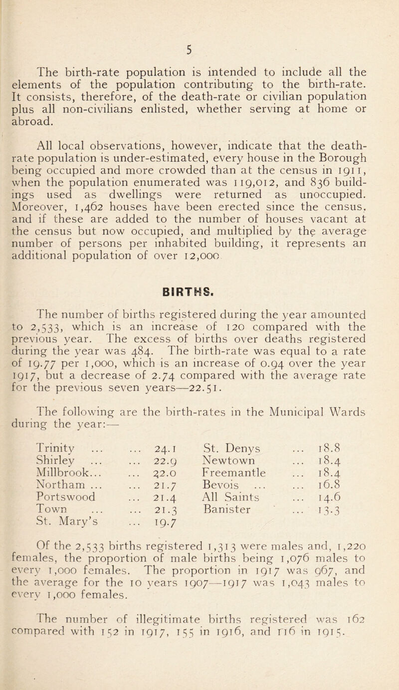 The birth-rate population is intended to include all the elements of the population contributing to the birth-rate. It consists, therefore, of the death-rate or civilian population plus all non-civilians enlisted, whether serving at home or abroad. All local observations, however, indicate that the death- rate population is under-estimated, every house in the Borough being occupied and more crowded than at the census in 1911, when the population enumerated was 119,012, and 836 build¬ ings used as dwellings were returned as unoccupied. Moreover, 1,462 houses have been erected since the census, and if these are added to the number of houses vacant at the census but now occupied, and multiplied by the average number of persons per inhabited building, it represents an additional population of over 12,000 BIRTHS. The number of births registered during the year amounted to 2,533, which is an increase of 120 compared with the previous year. The excess of births over deaths registered during the year was 484. The birth-rate was equal to a rate of 19.77 per 1,000, which is an increase of 0.94 over the year 1917, but a decrease of 2.74 compared with the average rate for the previous seven years—22.51. The following are the birth-rates in the Municipal Wards during the year:-—- T rinity ... 24.1 St. Denys ... 18.8 Shirley ... 22.9 Newtown 18.4 Millbrook... ... 42.0 Freemantle 18.4 Northam ... ... 21.7 Bevois ... 16.8 Portswood ... 21.4 All Saints 14.6 Town St. Mary’s ... 21.3 ... 19.7 Banister ... 13.3 Of the 2,533 births registered 1,313 were males and, 1,220 females, the proportion of male births being 1,076 males to every 1,000 females. The proportion in 1917 was 967, and the average for the 10 years 1907—-1917 was 1,043 males to every 1,000 females. The number of illegitimate births registered was 162 compared with 152 in 1917, 155 in 1916, and ri6 in 1915.