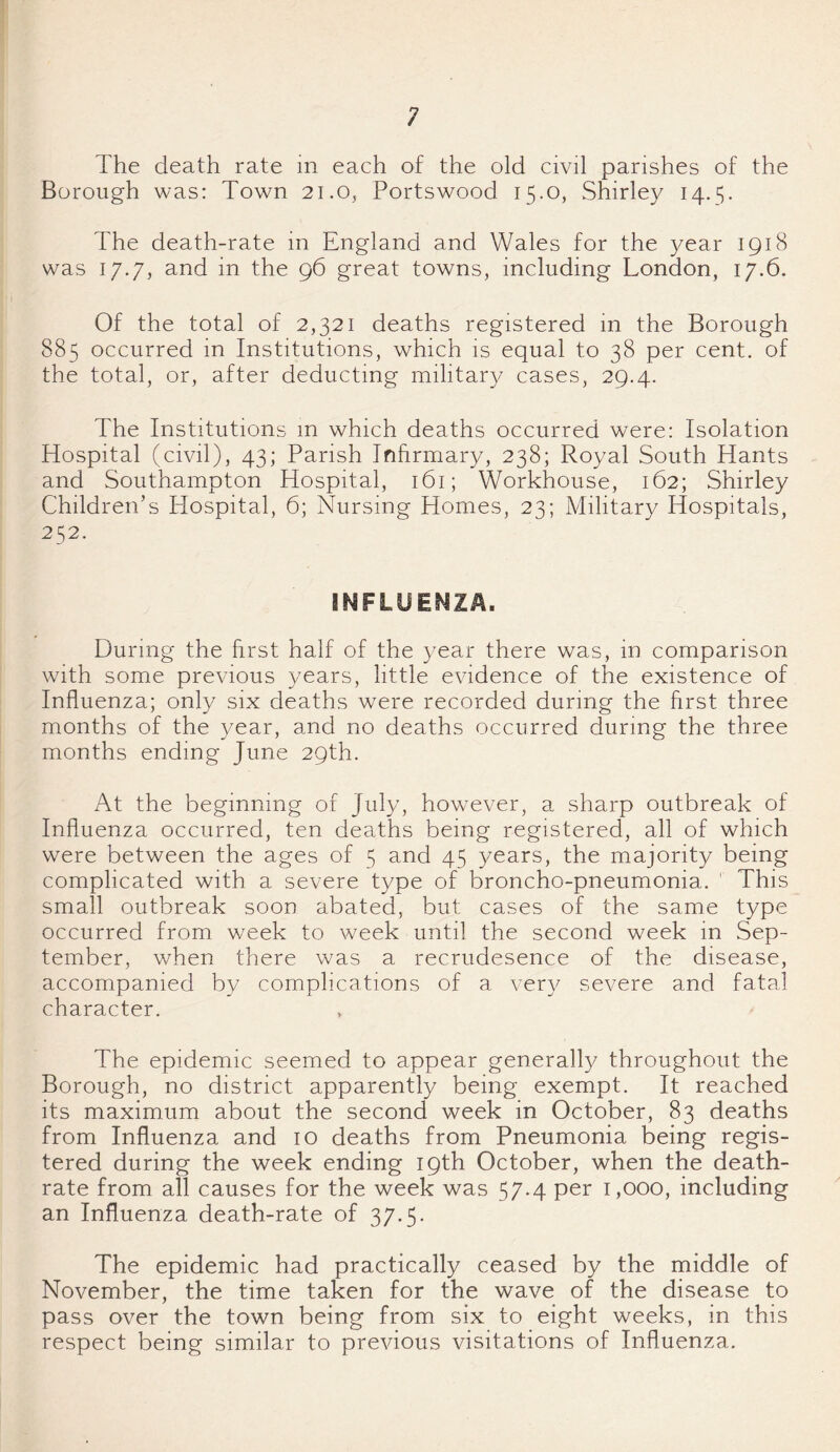 Borough was: Town 21.0, Portswood 15.0, Shirley 14.5. The death-rate in England and Wales for the year 1918 was 17.7, and in the 96 great towns, including London, 17.6. Of the total of 2,321 deaths registered in the Borough 885 occurred in Institutions, which is equal to 38 per cent, of the total, or, after deducting military cases, 29.4. The Institutions m which deaths occurred were: Isolation Hospital (civil), 43; Parish Infirmary, 238; Royal South Hants and Southampton Hospital, 161; Workhouse, 162; Shirley Children’s Hospital, 6; Nursing Homes, 23; Military Hospitals, 252. During the first half of the year there was, in comparison with some previous years, little evidence of the existence of Influenza; only six deaths were recorded during the first three months of the year, and no deaths occurred during the three months ending June 29th. At the beginning of July, however, a sharp outbreak of Influenza occurred, ten deaths being registered, all of which were between the ages of 5 and 45 years, the majority being complicated with a severe type of broncho-pneumonia. ' This small outbreak soon abated, but cases of the same type occurred from week to week until the second week in Sep¬ tember, when there was a recrudesence of the disease, accompanied by complications of a very severe and fatal character. The epidemic seemed to appear generally throughout the Borough, no district apparently being exempt. It reached its maximum about the second week in October, 83 deaths from Influenza and 10 deaths from Pneumonia being regis¬ tered during the week ending 19th October, when the death- rate from all causes for the week was 57.4 per 1,000, including an Influenza death-rate of 37.5. The epidemic had practically ceased by the middle of November, the time taken for the wave of the disease to pass over the town being from six to eight weeks, in this respect being similar to previous visitations of Influenza.