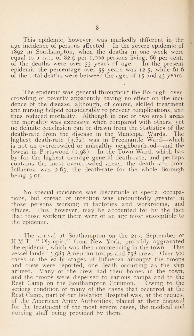 This epidemic, however, was markedly different in the age incidence of persons affected. In the severe epidemic of 1892 in Southampton, when the deaths in one week were equal to a rate of 82.9 per 1,000 persons living, 66 per cent, of the deaths were over 55 years of age. In the present epidemic the percentage over 55 years was 12.5, while 61.6 of the total deaths were between the ages of 15 and 45 years. The epidemic was general throughout the Borough, over¬ crowding or poverty apparently having no effect on the inci¬ dence of the disease, although, of course, skilled treatment and nursing helped considerably to prevent complications, and thus reduced mortality. Although in one or two small areas the mortality was excessive when compared with others, yet no definite conclusion can be drawn from the statistics of the death-rate from the disease in the Municipal Wards. The highest death-rate (3.82) was in Freemantle Ward—which is not an overcrowded or unhealthy neighbourhood—and the lowest in Portswood (1.98). In the Town Ward, which has by far the highest average general death-rate, and perhaps contains the most overcrowded areas, the death-rate from Influenza was 2.65, the death-rate for the whole Borough being 3.01. No special incidence was discernible in special occupa¬ tions, but spread of infection was undoubtedly greater in those persons working in factories and workrooms, and offices. This, however, may be accounted for by the fact that those working there were of an age most susceptible to the epidemic. The arrival at Southampton on the 21st September of H.M.T. “ Olympic,” from New York, probably aggravated the epidemic, which was then commencing in the town. This vessel landed 5,983 American troops and 758 crew. Over 500 cases in the early stages of Influenza amongst the troops and crew were reported, one death occurring as the ship arrived. Many of the crew had their homes in the town, and the troops were dispersed to various camps and to the Rest Camp on the Southampton Common. Owing to the serious condition of many of the cases that occurred at the Rest Camp, part of our Isolation Hospital was, at the request of the American Army Authorities, placed at their disposal for the treatment of the most severe cases, the medical and nursing staff being provided by them.
